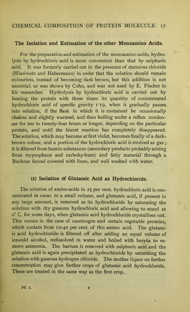 The Isolation and Estimation of the other Monoamino Acids. For the preparation and estimation of the monoamino acids, hydro- lysis by hydrochloric acid is more convenient than that by sulphuric acid. It was formerly carried out in the presence of stannous chloride (Hlasiwetz and Habermann) in order that the solution should remain colourless, instead of becoming dark brown, but this addition is not essential, as was shown by Cohn, and was not used by E. Fischer in his researches. Hydrolysis by hydrochloric acid is carried out by heating the protein with three times its quantity of concentrated hydrochloric acid of specific gravity 1*19, when it gradually passes into solution, if the flask in which it is contained be occasionally shaken and slightly warmed, and then boiling under a reflux conden- ser for ten to twenty-four hours or longer, depending on the particular protein, and until the biuret reaction has completely disappeared. The solution, which may become at first violet, becomes finally of a dark^ brown colour, and a portion of the hydrochloric acid is evolved as gas ^ it is filtered from humin substances (secondary products probably arising from tryptophane and carbohydrate) and fatty material through a Buchner funnel covered with linen, and well washed with water. (i) Isolation of Glutamic Acid as Hydrochloride. The solution of amino acids in 2 5 per cent, hydrochloric acid is con- centrated in vacuo to a small volume, and glutamic acid, if present in any large amount, is removed as its hydrochloride by saturating the solution with dry gaseous hydrochloric acid and allowing to stand at 0° C. for some days, when glutamic acid hydrochloride crystallises out. This occurs in the case of caseinogen and certain vegetable proteins, which contain from 10-40 per cent, of this amino acid. The glutam- ic acid hydrochloride is filtered off after adding an equal volume of ice-cold alcohol, redissolved in water and boiled with baryta to re- move ammonia. The barium is removed with sulphuric acid and the glutamic acid is again precipitated as hydrochloride by saturating the solution with gaseous hydrogen chloride. The mother liquor on further concentration may give further crops of glutamic acid hydrochloride. These are treated in the same way as the first crop. PT. I. 2