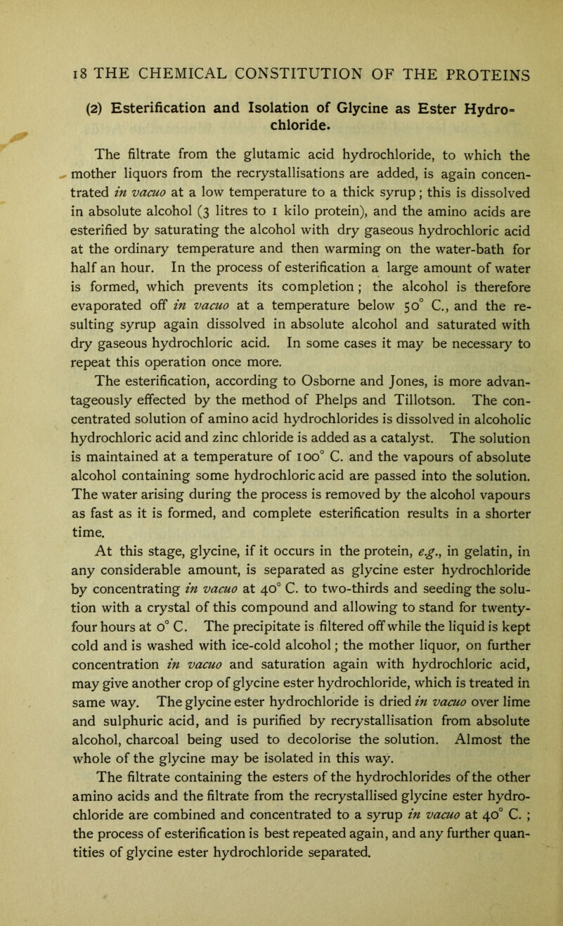 (2) Esterification and Isolation of Glycine as Ester Hydro- chloride. The filtrate from the glutamic acid hydrochloride, to which the mother liquors from the recrystallisations are added, is again concen- trated in vacuo at a low temperature to a thick syrup; this is dissolved in absolute alcohol (3 litres to i kilo protein), and the amino acids are esterified by saturating the alcohol with dry gaseous hydrochloric acid at the ordinary temperature and then warming on the water-bath for half an hour. In the process of esterification a large amount of water is formed, which prevents its completion; the alcohol is therefore evaporated off in vacuo at a temperature below 50° C., and the re- sulting syrup again dissolved in absolute alcohol and saturated with dry gaseous hydrochloric acid. In some cases it may be necessary to repeat this operation once more. The esterification, according to Osborne and Jones, is more advan- tageously effected by the method of Phelps and Tillotson. The con- centrated solution of amino acid hydrochlorides is dissolved in alcoholic hydrochloric acid and zinc chloride is added as a catalyst. The solution is maintained at a temperature of 100° C. and the vapours of absolute alcohol containing some hydrochloric acid are passed into the solution. The water arising during the process is removed by the alcohol vapours as fast as it is formed, and complete esterification results in a shorter time. At this stage, glycine, if it occurs in the protein, e.g., in gelatin, in any considerable amount, is separated as glycine ester hydrochloride by concentrating in vacuo at 40° C. to two-thirds and seeding the solu- tion with a crystal of this compound and allowing to stand for twenty- four hours at 0° C. The precipitate is filtered off while the liquid is kept cold and is washed with ice-cold alcohol; the mother liquor, on further concentration in vacuo and saturation again with hydrochloric acid, may give another crop of glycine ester hydrochloride, which is treated in same way. The glycine ester hydrochloride is dried in vacuo over lime and sulphuric acid, and is purified by recrystallisation from absolute alcohol, charcoal being used to decolorise the solution. Almost the whole of the glycine may be isolated in this way. The filtrate containing the esters of the hydrochlorides of the other amino acids and the filtrate from the recrystallised glycine ester hydro- chloride are combined and concentrated to a syrup in vacuo at 40° C. ; the process of esterification is best repeated again, and any further quan- tities of glycine ester hydrochloride separated.