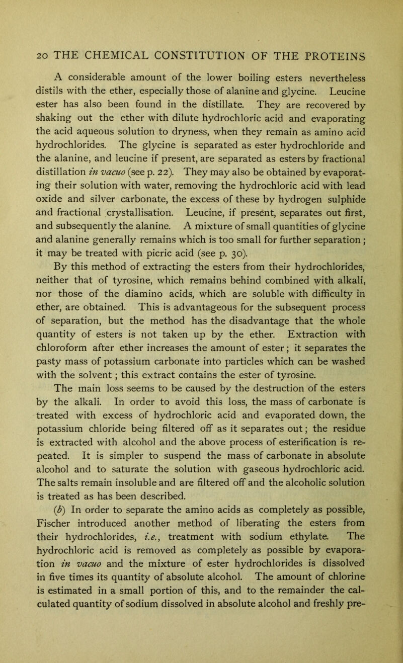 A considerable amount of the lower boiling esters nevertheless distils with the ether, especially those of alanine and glycine. Leucine ester has also been found in the distillate. They are recovered by shaking out the ether with dilute hydrochloric acid and evaporating the acid aqueous solution to dryness, when they remain as amino acid hydrochlorides. The glycine is separated as ester hydrochloride and the alanine, and leucine if present, are separated as esters by fractional distillation in vacuo (see p. 22). They may also be obtained by evaporat- ing their solution with water, removing the hydrochloric acid with lead oxide and silver carbonate, the excess of these by hydrogen sulphide and fractional crystallisation. Leucine, if present, separates out first, and subsequently the alanine. A mixture of small quantities of glycine and alanine generally remains which is too small for further separation ; it may be treated with picric acid (see p. 30). By this method of extracting the esters from their hydrochlorides, neither that of tyrosine, which remains behind combined with alkali, nor those of the diamino acids, which are soluble with difficulty in ether, are obtained. This is advantageous for the subsequent process of separation, but the method has the disadvantage that the whole quantity of esters is not taken up by the ether. Extraction with chloroform after ether increases the amount of ester; it separates the pasty mass of potassium carbonate into particles which can be washed with the solvent; this extract contains the ester of tyrosine. The main loss seems to be caused by the destruction of the esters by the alkali. In order to avoid this loss, the mass of carbonate is treated with excess of hydrochloric acid and evaporated down, the potassium chloride being filtered off as it separates out; the residue is extracted with alcohol and the above process of esterification is re- peated. It is simpler to suspend the mass of carbonate in absolute alcohol and to saturate the solution with gaseous hydrochloric acid. The salts remain insoluble and are filtered off and the alcoholic solution is treated as has been described. ip) In order to separate the amino acids as completely as possible, Fischer introduced another method of liberating the esters from their hydrochlorides, i.e,^ treatment with sodium ethylate. The hydrochloric acid is removed as completely as possible by evapora- tion in vacuo and the mixture of ester hydrochlorides is dissolved in five times its quantity of absolute alcohol. The amount of chlorine is estimated in a small portion of this, and to the remainder the cal- culated quantity of sodium dissolved in absolute alcohol and freshly pre~