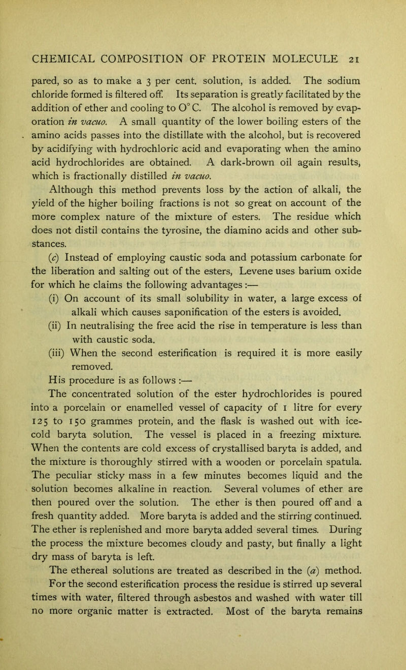 pared, so as to make a 3 per cent, solution, is added. The sodium chloride formed is filtered off. Its separation is greatly facilitated by the addition of ether and cooling to 0° C. The alcohol is removed by evap- oration m vacuo. A small quantity of the lower boiling esters of the amino acids passes into the distillate with the alcohol, but is recovered by acidifying with hydrochloric acid and evaporating when the amino acid hydrochlorides are obtained. A dark-brown oil again results, which is fractionally distilled in vacuo. Although this method prevents loss by the action of alkali, the yield of the higher boiling fractions is not so great on account of the more complex nature of the mixture of esters. The residue which does not distil contains the tyrosine, the diamino acids and other sub- stances. {c) Instead of employing caustic soda and potassium carbonate for the liberation and salting out of the esters, Levene uses barium oxide for which he claims the following advantages:— (i) On account of its small solubility in water, a large excess of alkali which causes saponification of the esters is avoided. (ii) In neutralising the free acid the rise in temperature is less than with caustic soda. (iii) When the second esterification is required it is more easily removed. His procedure is as follows :— The concentrated solution of the ester hydrochlorides is poured into a porcelain or enamelled vessel of capacity of i litre for every 125 to 150 grammes protein, and the flask is washed out with ice- cold baryta solution. The vessel is placed in a freezing mixture. When the contents are cold excess of crystallised baryta is added, and the mixture is thoroughly stirred with a wooden or porcelain spatula. The peculiar sticky mass in a few minutes becomes liquid and the solution becomes alkaline in reaction. Several volumes of ether are then poured over the solution. The ether is then poured off and a fresh quantity added. More baryta is added and the stirring continued. The ether is replenished and more baryta added several times. During the process the mixture becomes cloudy and pasty, but finally a light dry mass of baryta is left. The ethereal solutions are treated as described in the {a) method. For the second esterification process the residue is stirred up several times with water, filtered through asbestos and washed with water till no more organic matter is extracted. Most of the baryta remains