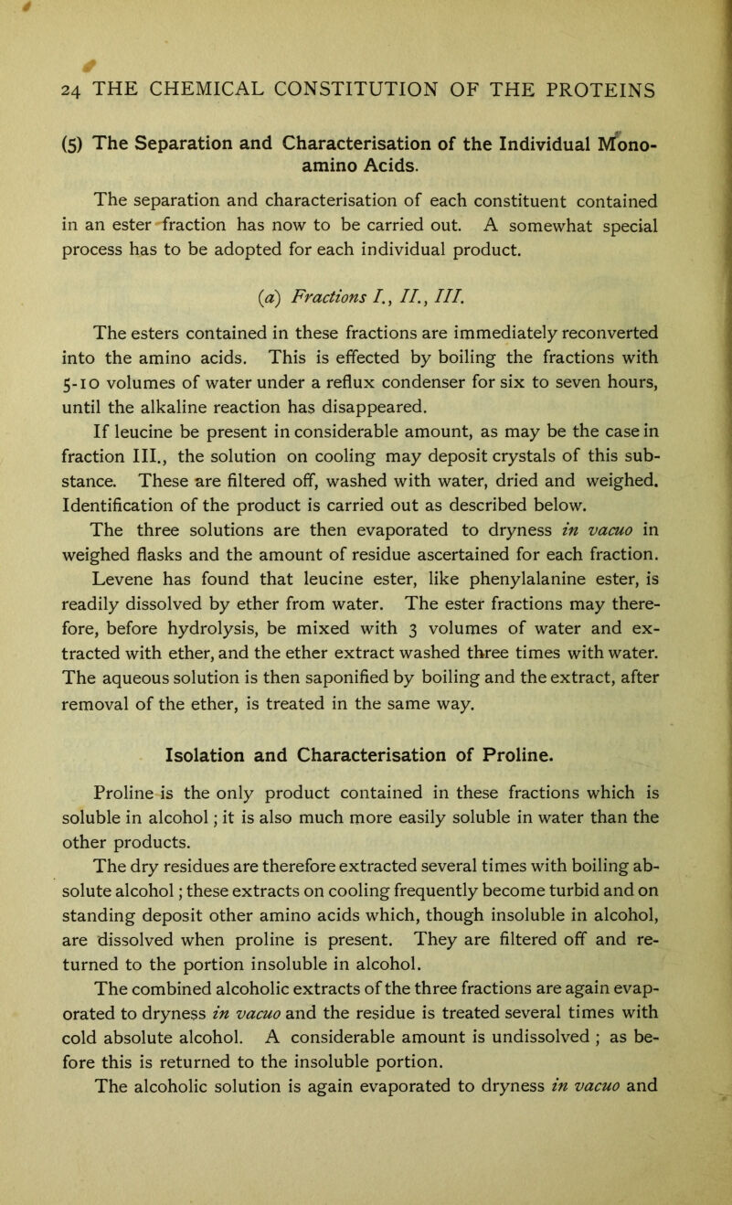 (5) The Separation and Characterisation of the Individual IVTono- amino Acids. The separation and characterisation of each constituent contained in an ester fraction has now to be carried out. A somewhat special process has to be adopted for each individual product. (a) Fractions I., II., III. The esters contained in these fractions are immediately reconverted into the amino acids. This is effected by boiling the fractions with 5-10 volumes of water under a reflux condenser for six to seven hours, until the alkaline reaction has disappeared. If leucine be present in considerable amount, as may be the case in fraction HI., the solution on cooling may deposit crystals of this sub- stance. These are filtered off, washed with water, dried and weighed. Identification of the product is carried out as described below. The three solutions are then evaporated to dryness in vacuo in weighed flasks and the amount of residue ascertained for each fraction. Levene has found that leucine ester, like phenylalanine ester, is readily dissolved by ether from water. The ester fractions may there- fore, before hydrolysis, be mixed with 3 volumes of water and ex- tracted with ether, and the ether extract washed three times with water. The aqueous solution is then saponified by boiling and the extract, after removal of the ether, is treated in the same way. Isolation and Characterisation of Proline. Proline is the only product contained in these fractions which is soluble in alcohol; it is also much more easily soluble in water than the other products. The dry residues are therefore extracted several times with boiling ab- solute alcohol; these extracts on cooling frequently become turbid and on standing deposit other amino acids which, though insoluble in alcohol, are dissolved when proline is present. They are filtered off and re- turned to the portion insoluble in alcohol. The combined alcoholic extracts of the three fractions are again evap- orated to dryness in vacuo and the residue is treated several times with cold absolute alcohol. A considerable amount is undissolved ; as be- fore this is returned to the insoluble portion. The alcoholic solution is again evaporated to dryness in vacuo and