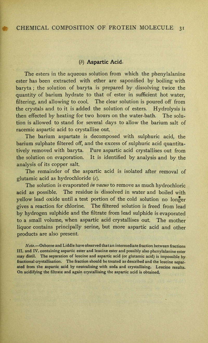 (<^) Aspartic Acid. The esters in the aqueous solution from which the phenylalanine ester has been extracted with ether are saponified by boiling with baryta ; the solution of baryta is prepared by dissolving twice the quantity of barium hydrate to that of ester in sufficient hot water, filtering, and allowing to cool. The clear solution is poured off from the crystals and to it is added the solution of esters. Hydrolysis is then effected by heating for two hours on the water-bath. The solu- tion is allowed to stand for several days to allow the barium salt of racemic aspartic acid to crystallise out. The barium aspartate is decomposed with sulphuric acid, the barium sulphate filtered off, and the excess of sulphuric acid quantita- tively removed with baryta. Pure aspartic acid crystallises out from the solution on evaporation. It is identified by analysis and by the analysis of its copper salt. The remainder of the aspartic acid is isolated after removal of glutamic acid as hydrochloride (c). The solution is evaporated m vacuo to remove as much hydrochloric acid as possible. The residue is dissolved in water and boiled with yellow lead oxide until a test portion of the cold solution no longer gives a reaction for chlorine. The filtered solution is freed from lead by hydrogen sulphide and the filtrate from lead sulphide is evaporated to a small volume, when aspartic acid crystallises out. The mother ' liquor contains principally serine, but more aspartic acid and other products are also present. Note.—Osborne and Liddle have observed that an intermediate fraction between fractions III. and IV. containing aspartic ester and leucine ester and possibly also phenylalanine ester may distil. The separation of leucine and aspartic acid (or glutamic acid) is impossible by fractional crystallisation. The fraction should be treated as described and the leucine separ- ated from the aspartic acid by neutralising with soda and crystallising. Leucine results. On acidifying the filtrate and again crystallising the aspartic acid is obtained.