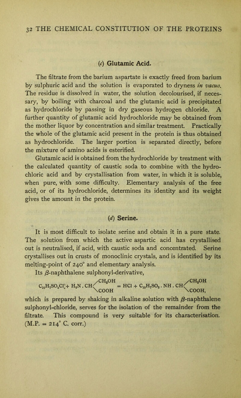 (<:) Glutamic Acid. The filtrate from the barium aspartate is exactly freed from barium by sulphuric acid and the solution is evaporated to dryness in vacuo. The residue is dissolved in water, the solution decolourised, if neces- sary, by boiling with charcoal and the glutamic acid is precipitated as hydrochloride by passing in dry gaseous hydrogen chloride. A further quantity of glutamic acid hydrochloride may be obtained from the mother liquor by concentration and similar treatment. Practically the whole of the glutamic acid present in the protein is thus obtained as hydrochloride. The larger portion is separated directly, before the mixture of amino acids is esterified. Glutamic acid is obtained from the hydrochloride by treatment with the calculated quantity of caustic soda to combine with the hydro- chloric acid and by crystallisation from water, in which it is soluble, when pure, with some difficulty. Elementary analysis of the free acid, or of its hydrochloride, determines its identity and its weight gives the amount in the protein. {d) Serine. It is most difficult to isolate serine and obtain it in a pure state. The solution from which the active aspartic acid has crystallised out is neutralised, if acid, with caustic soda and concentrated. Serine crystallises out in crusts of monoclinic crystals, and is identified by its melting-point of 240° and elementary analysis. Its yS-naphthalene sulphonyl-derivative. /CH2OH HCl + C10H7SO2. NH . CH CH,OH CioH7S02C1> HgN . \c00H which is prepared by shaking in alkaline solution with yS-naphthalene sulphonyl-chloride, serves for the isolation of the remainder from the filtrate. This compound is very suitable for its characterisation. (M.P. = 214° C. corr.)