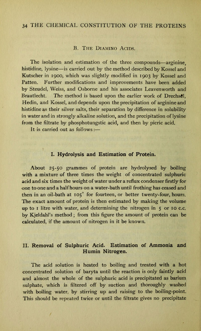 B. The Diamino Acids. The isolation and estimation of the three compounds—arginine histidine, lysine—is carried out by the method described by Kossel and Kutscher in 1900, which was slightly modified in 1903 by Kossel and Patten. Further modifications and improvements have been added by Steudel, Weiss, and Osborne and his associates Leavenworth and Brautlecht. The method is based upon the earlier work of Drechs^l, Hedin, and Kossel, and depends upon the precipitation of arginine and histidine as their silver salts, their separation by difference in solubility in water and in strongly alkaline solution, and the precipitation of lysine from the filtrate by phosphotungstic acid, and then by picric acid. It is carried out as follows:— I. Hydrolysis and Estimation of Protein. About 25-50 grammes of protein are hydrolysed by boiling with a mixture of three times the weight of concentrated sulphuric acid and six times the weight of water under a reflux condenser firstly for one to one and a half hours on a water-bath until frothing has ceased and then in an oil-bath at 105° for fourteen, or better twenty-four, hours. The exact amount of protein is then estimated by making the volume up to I litre with water, and determining the nitrogen in 5 or 10 c.c. by Kjeldahl’s method ; from this figure the amount of protein can be calculated, if the amount of nitrogen in it be known. II. Removal of Sulphuric Acid. Estimation of Ammonia and Humin Nitrogen. The acid solution is heated to boiling and treated with a hot concentrated solution of baryta until the reaction is only faintly acid and almost the whole of the sulphuric acid is precipitated as barium sulphate, which is filtered off by suction and thoroughly washed with boiling water, by stirring up and raising to the boiling-point. This should be repeated twice or until the filtrate gives no precipitate