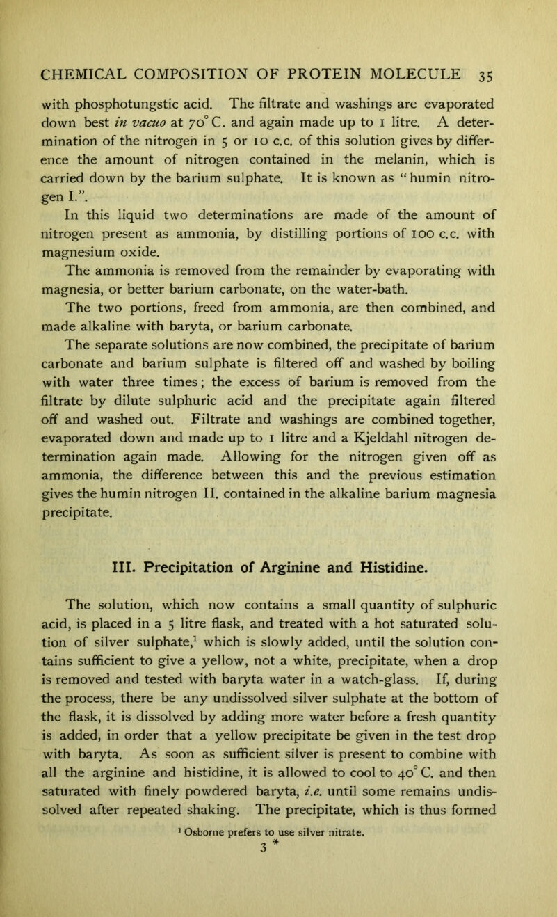 with phosphotungstic acid. The filtrate and washings are evaporated down best in vacuo at jo Q. and again made up to i litre. A deter- mination of the nitrogen in 5 or 10 c.c. of this solution gives by differ- ence the amount of nitrogen contained in the melanin, which is carried down by the barium sulphate. It is known as “ humin nitro- gen L”. In this liquid two determinations are made of the amount of nitrogen present as ammonia, by distilling portions of 100 c.c. with magnesium oxide. The ammonia is removed from the remainder by evaporating with magnesia, or better barium carbonate, on the water-bath. The two portions, freed from ammonia, are then combined, and made alkaline with baryta, or barium carbonate. The separate solutions are now combined, the precipitate of barium carbonate and barium sulphate is filtered off and washed by boiling with water three times; the excess bf barium is removed from the filtrate by dilute sulphuric acid and the precipitate again filtered off and washed out. Filtrate and washings are combined together, evaporated down and made up to i litre and a Kjeldahl nitrogen de- termination again made. Allowing for the nitrogen given off as ammonia, the difference between this and the previous estimation gives the humin nitrogen II. contained in the alkaline barium magnesia precipitate. III. Precipitation of Arginine and Histidine. The solution, which now contains a small quantity of sulphuric acid, is placed in a 5 litre flask, and treated with a hot saturated solu- tion of silver sulphate,^ which is slowly added, until the solution con- tains sufficient to give a yellow, not a white, precipitate, when a drop is removed and tested with baryta water in a watch-glass. If, during the process, there be any undissolved silver sulphate at the bottom of the flask, it is dissolved by adding more water before a fresh quantity is added, in order that a yellow precipitate be given in the test drop with baryta. As soon as sufficient silver is present to combine with all the arginine and histidine, it is allowed to cool to 40° C. and then saturated with finely powdered baryta, i.e. until some remains undis- solved after repeated shaking. The precipitate, which is thus formed ^ Osborne prefers to use silver nitrate.