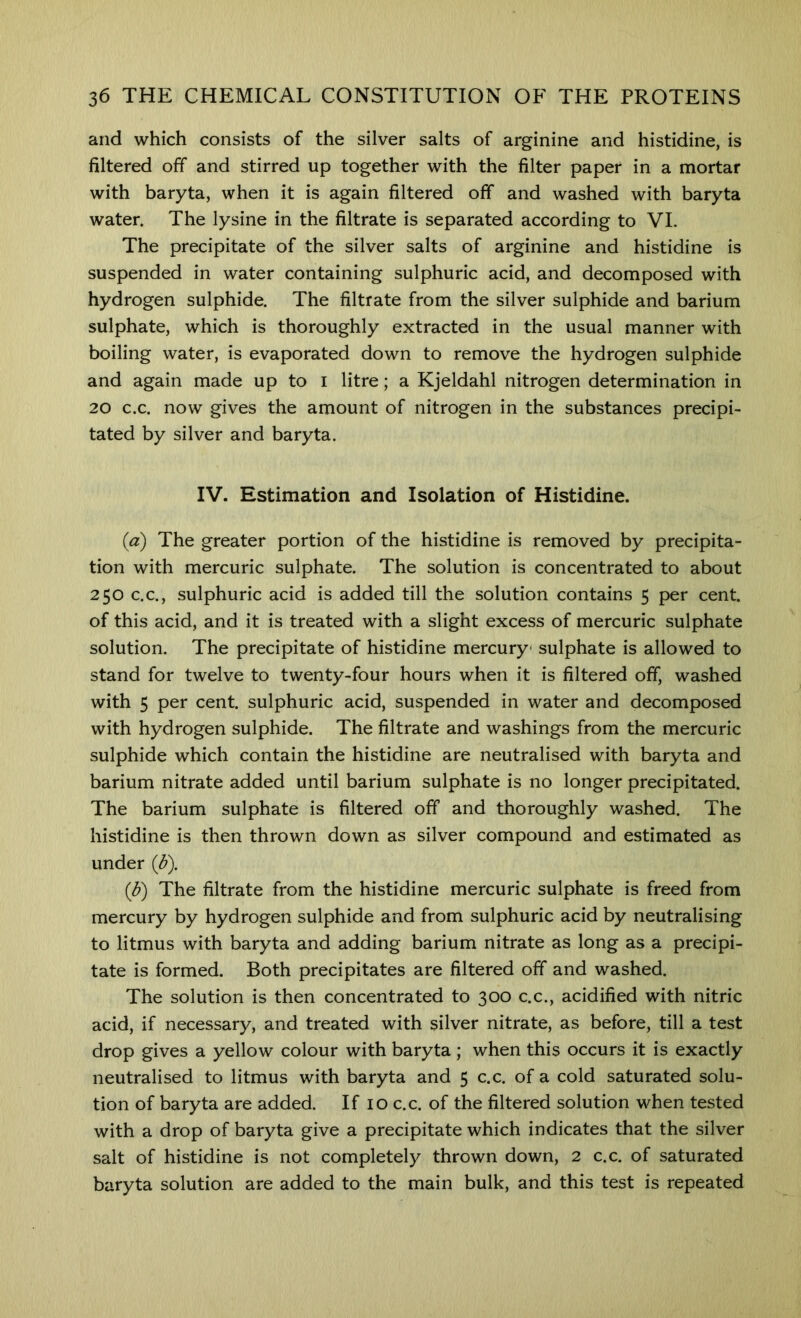 and which consists of the silver salts of arginine and histidine, is filtered off and stirred up together with the filter paper in a mortar with baryta, when it is again filtered off and washed with baryta water. The lysine in the filtrate is separated according to VI. The precipitate of the silver salts of arginine and histidine is suspended in water containing sulphuric acid, and decomposed with hydrogen sulphide. The filtrate from the silver sulphide and barium sulphate, which is thoroughly extracted in the usual manner with boiling water, is evaporated down to remove the hydrogen sulphide and again made up to i litre; a Kjeldahl nitrogen determination in 20 c.c. now gives the amount of nitrogen in the substances precipi- tated by silver and baryta. IV. Estimation and Isolation of Histidine. (a) The greater portion of the histidine is removed by precipita- tion with mercuric sulphate. The solution is concentrated to about 250 C.C., sulphuric acid is added till the solution contains 5 per cent, of this acid, and it is treated with a slight excess of mercuric sulphate solution. The precipitate of histidine mercury- sulphate is allowed to stand for twelve to twenty-four hours when it is filtered off, washed with 5 per cent, sulphuric acid, suspended in water and decomposed with hydrogen sulphide. The filtrate and washings from the mercuric sulphide which contain the histidine are neutralised with baryta and barium nitrate added until barium sulphate is no longer precipitated. The barium sulphate is filtered off and thoroughly washed. The histidine is then thrown down as silver compound and estimated as under (^). (^) The filtrate from the histidine mercuric sulphate is freed from mercury by hydrogen sulphide and from sulphuric acid by neutralising to litmus with baryta and adding barium nitrate as long as a precipi- tate is formed. Both precipitates are filtered off and washed. The solution is then concentrated to 300 c.c., acidified with nitric acid, if necessary, and treated with silver nitrate, as before, till a test drop gives a yellow colour with baryta ; when this occurs it is exactly neutralised to litmus with baryta and 5 c.c. of a cold saturated solu- tion of baryta are added. If 10 c.c. of the filtered solution when tested with a drop of baryta give a precipitate which indicates that the silver salt of histidine is not completely thrown down, 2 c.c. of saturated baryta solution are added to the main bulk, and this test is repeated