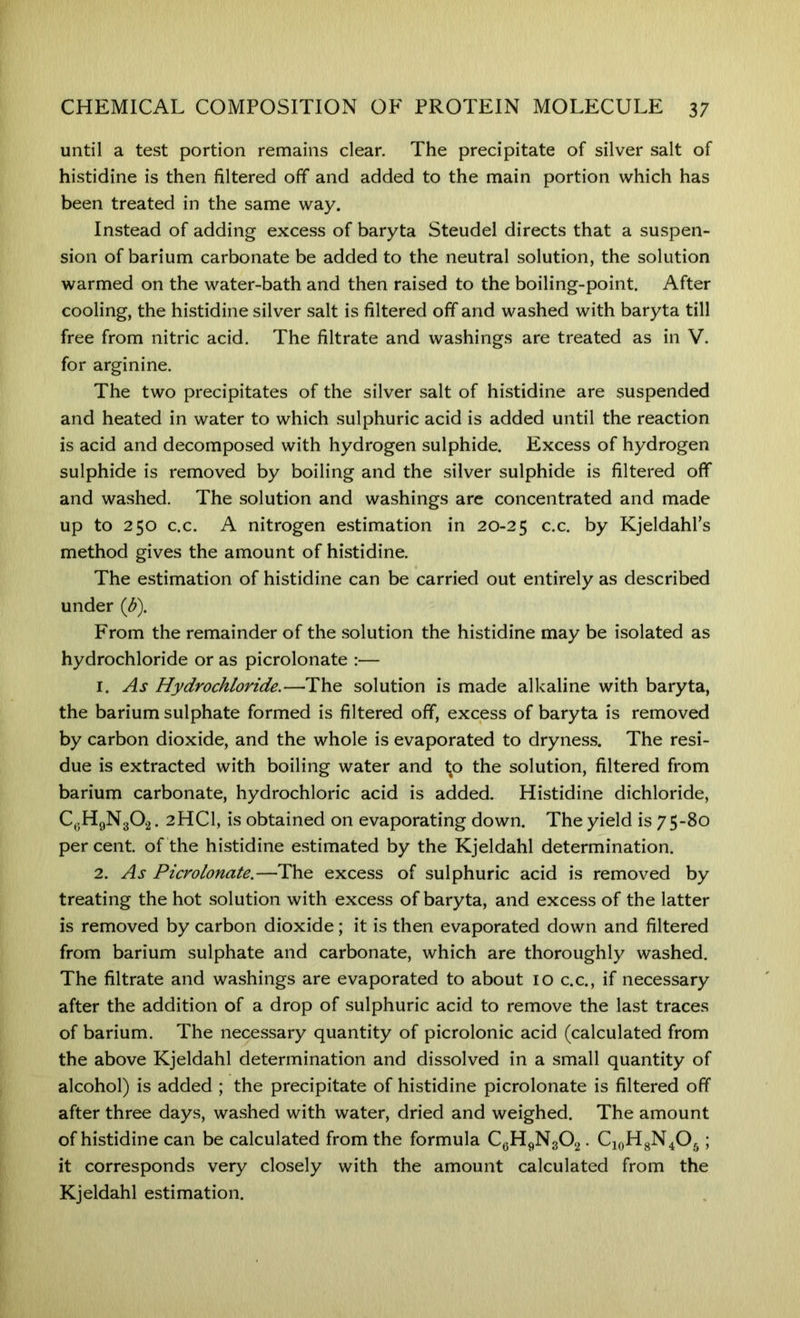 until a test portion remains clear. The precipitate of silver salt of histidine is then filtered off and added to the main portion which has been treated in the same way. Instead of adding excess of baryta Steudel directs that a suspen- sion of barium carbonate be added to the neutral solution, the solution warmed on the water-bath and then raised to the boiling-point. After cooling, the histidine silver salt is filtered off and washed with baryta till free from nitric acid. The filtrate and washings are treated as in V. for arginine. The two precipitates of the silver salt of histidine are suspended and heated in water to which sulphuric acid is added until the reaction is acid and decomposed with hydrogen sulphide. Excess of hydrogen sulphide is removed by boiling and the silver sulphide is filtered off and washed. The solution and washings arc concentrated and made up to 250 c.c. A nitrogen estimation in 20-25 c.c. by Kjeldahl’s method gives the amount of histidine. The estimation of histidine can be carried out entirely as described under {p). From the remainder of the solution the histidine may be isolated as hydrochloride or as picrolonate :— 1. As Hydrochloride.—The solution is made alkaline with baryta, the barium sulphate formed is filtered off, excess of baryta is removed by carbon dioxide, and the whole is evaporated to dryness. The resi- due is extracted with boiling water and ^o the solution, filtered from barium carbonate, hydrochloric acid is added. Histidine dichloride, C^5HgN302. 2HCI, is obtained on evaporating down. The yield is 75-80 percent, of the histidine estimated by the Kjeldahl determination. 2. As Picrolonate.—The excess of sulphuric acid is removed by treating the hot solution with excess of baryta, and excess of the latter is removed by carbon dioxide; it is then evaporated down and filtered from barium sulphate and carbonate, which are thoroughly washed. The filtrate and washings are evaporated to about 10 c.c., if necessary after the addition of a drop of sulphuric acid to remove the last traces of barium. The necessary quantity of picrolonic acid (calculated from the above Kjeldahl determination and dissolved in a small quantity of alcohol) is added ; the precipitate of histidine picrolonate is filtered off after three days, washed with water, dried and weighed. The amount of histidine can be calculated from the formula CgHpN302. CioHsN.O,; it corresponds very closely with the amount calculated from the Kjeldahl estimation.
