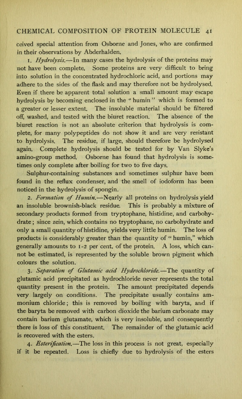 ceived special attention from Osborne and Jones, who are confirmed in their observations by Abderhalden. 1. Hydrolysis.—In many cases the hydrolysis of the proteins may not have been complete. Some proteins are very difficult to bring into solution in the concentrated hydrochloric acid, and portions may adhere to the sides of the flask and may therefore not be hydrolysed. Even if there be apparent total solution a small amount may escape hydrolysis by becoming enclosed in the “ humin ” which is formed to a greater or lesser extent. The insoluble material should be filtered off, washed, and tested with the biuret reaction. The absence of the biuret reaction is not an absolute criterion that hydrolysis is com- plete, for many polypeptides do not show it and are very resistant to hydrolysis. The residue, if large, should therefore be hydrolysed again. Complete hydrolysis should be tested for by Van Slyke’s amino-group method. Osborne has found that hydrolysis is some- times only complete after boiling for two to five days. Sulphur-containing substances and sometimes sulphur have been found in the reflux condenser, and the smell of iodoform has been noticed in the hydrolysis of spongin. 2. Formation of Humin.—Nearly all proteins on hydrolysis yield an insoluble brownish-black residue. This is probably a mixture of secondary products formed from tryptophane, histidine, and carbohy- drate ; since zein, which contains no tryptophane, no carbohydrate and only a small quantity of histidine, yields very little humin. The loss of products is considerably greater than the quantity of “ humin,” which generally amounts to 1-2 per cent, of the protein. A loss, which can- not be estimated, is represented by the soluble brown pigment which colours the solution. 3. Separation of Glutamic acid Hydrochloride.—The quantity of glutamic acid precipitated as hydrochloride never represents the total quantity present in the protein. The amount precipitated depends very largely on conditions. The precipitate usually contains am- monium chloride; this is removed by boiling with baryta, and if the baryta be removed with carbon dioxide the barium carbonate may contain barium glutamate, which is very insoluble, and consequently there is loss of this constituent. The remainder of the glutamic acid is recovered with the esters. 4. Esterification.—The loss in this process is not great, especially if it be repeated. Loss is chiefly due to hydrolysis of the esters