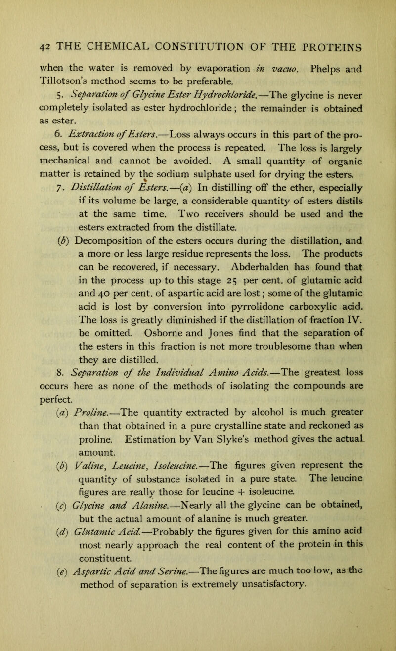when the water is removed by evaporation in vacuo. Phelps and Tillotson’s method seems to be preferable. 5. Separation of Glycine Rster Hydrochloride,—The glycine is never completely isolated as ester hydrochloride; the remainder is obtained as ester. 6. Extraction of Esters.—Loss always occurs in this part of the pro- cess, but is covered when the process is repeated. The loss is largely mechanical and cannot be avoided. A small quantity of organic matter is retained by the sodium sulphate used for drying the esters. 7. Distillation of Esters.—{a) In distilling off the ether, especially if its volume be large, a considerable quantity of esters distils at the same time. Two receivers should be used and the esters extracted from the distillate. ip) Decomposition of the esters occurs during the distillation, and a more or less large residue represents the loss. The products can be recovered, if necessary. Abderhalden has found that in the process up to this stage 25 per cent, of glutamic acid and 40 per cent, of aspartic acid are lost; some of the glutamic acid is lost by conversion into pyrrolidone carboxylic acid. The loss is greatly diminished if the distillation of fraction IV. be omitted. Osborne and Jones find that the separation of the esters in this fraction is not more troublesome than when they are distilled. 8. Separation of the Individual Amino Acids.—The greatest loss occurs here as none of the methods of isolating the compounds are perfect. (a) Proline.—The quantity extracted by alcohol is much greater than that obtained in a pure crystalline state and reckoned as proline. Estimation by Van Slyke’s method gives the actuaL amount. (p) Valine, Leucine, Isoleucine.—The figures given represent the quantity of substance isolated in a pure state. The leucine figures are really those for leucine + isoleucine. {c) Glycine and Alanine.—Nearly all the glycine can be obtained, but the actual amount of alanine is much greater. [d] Glutamic Acid.—Probably the figures given for this amino acid most nearly approach the real content of the protein in this constituent. (f) Aspartic Acid and Serine.—The figures are much too'low, as the method of separation is extremely unsatisfactory^