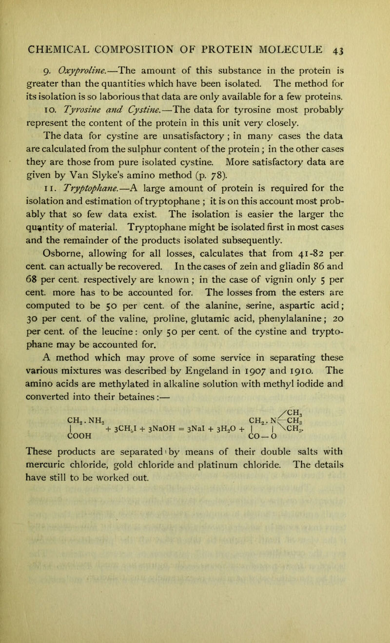 9. Oxyproline.—The amount of this substance in the protein is greater than the quantities which have been isolated. The method for its isolation is so laborious that data are only available for a few proteins. 10. Tyrosine and Cystine.—The data for tyrosine most probably represent the content of the protein in this unit very closely. The data for cystine are unsatisfactory ; in many cases the data are calculated from the sulphur content of the protein; in the other cases they are those from pure isolated cystine. More satisfactory data are given by Van Slykes amino method (p. 78). 11. Tryptophane.—A large amount of protein is required for the isolation and estimation of tryptophane ; it is on this account most prob- ably that so few data exist. The isolation is easier the larger the quantity of material. Tryptophane might be isolated first in most cases and the remainder of the products isolated subsequently. Osborne, allowing for all losses, calculates that from 41-82 per cent, can actually be recovered. In the cases of zein and gliadin 86 and 68 per cent, respectively are known; in the case of vignin only 5 per cent, more has to be accounted for. The losses from the esters are computed to be 50 per cent, of the alanine, serine, aspartic acid; 30 per cent, of the valine, proline, glutamic acid, phenylalanine; 20 per cent, of the leucine: only 50 per cent, of the cystine and trypto- phane may be accounted for. A method which may prove of some service in separating these various mixtures was described by Engeland in 1907 and 1910. The amino acids are methylated in alkaline solution with methyl iodide and converted into their betaines :— These products are separated'by means of their double salts with mercuric chloride, gold chloride and platinum chloride. The details have still to be worked out. COOH CH2. NH< /CH, + 3CH. I + 3NaOH = 3NaI + 3H,0 + CO—O