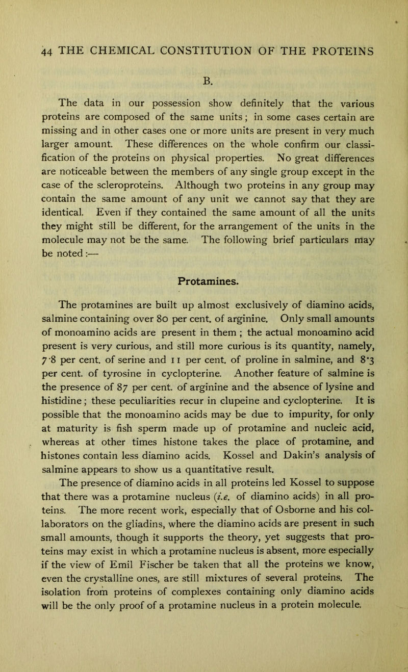 B. The data in our possession show definitely that the various proteins are composed of the same units; in some cases certain are missing and in other cases one or more units are present in very much larger amount These differences on the whole confirm our classi- fication of the proteins on physical properties. No great differences are noticeable between the members of any single group except in the case of the scleroproteins. Although two proteins in any group may contain the same amount of any unit we cannot say that they are identical. Even if they contained the same amount of all the units they might still be different, for the arrangement of the units in the molecule may not be the same. The following brief particulars may be noted:— Protamines. The protamines are built up almost exclusively of diamino acids, salmine containing over 8o per cent, of arginine. Only small amounts of monoamino acids are present in them ; the actual monoamino acid present is very curious, and still more curious is its quantity, namely, 7*8 per cent, of serine and 11 per cent, of proline in salmine, and 8*3 per cent, of tyrosine in cyclopterine. Another feature of salmine is the presence of 87 per cent, of arginine and the absence of lysine and histidine; these peculiarities recur in clupeine and cyclopterine. It is possible that the monoamino acids may be due to impurity, for only at maturity is fish sperm made up of protamine and nucleic acid, whereas at other times histone takes the place of protamine, and histones contain less diamino acids. Kossel and Dakin’s analysis of salmine appears to show us a quantitative result. The presence of diamino acids in all proteins led Kossel to suppose that there was a protamine nucleus {i.e. of diamino acids) in all pro- teins. The more recent work, especially that of Osborne and his col- laborators on the gliadins, where the diamino acids are present in such small amounts, though it supports the theory, yet suggests that pro- teins may exist in which a protamine nucleus is absent, more especially if the view of Emil Fischer be taken that all the proteins we know, even the crystalline ones, are still mixtures of several proteins. The isolation from proteins of complexes containing only diamino acids will be the only proof of a protamine nucleus in a protein molecule.