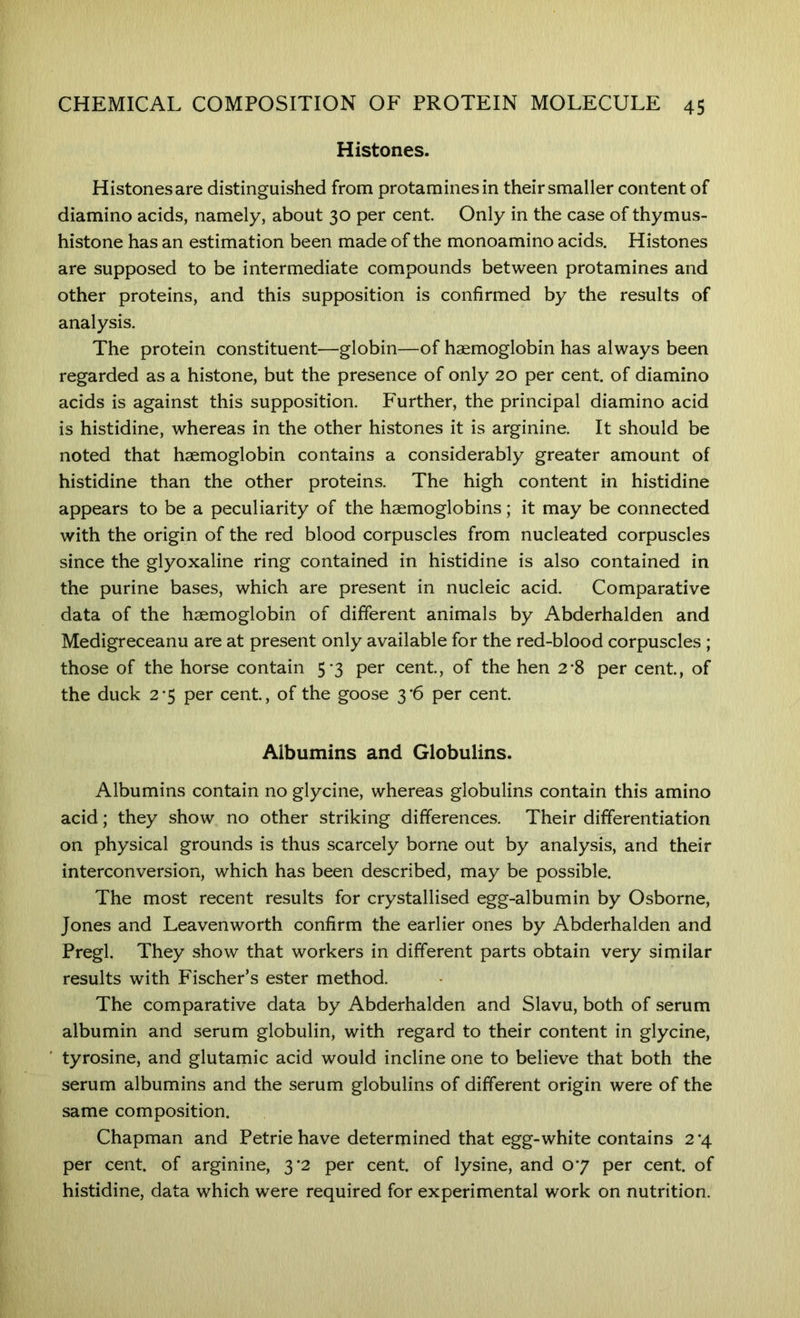 Histones. Histones are distinguished from protamines in their smaller content of diamino acids, namely, about 30 per cent. Only in the case of thymus- histone has an estimation been made of the monoamino acids. Histones are supposed to be intermediate compounds between protamines and other proteins, and this supposition is confirmed by the results of analysis. The protein constituent—globin—of haemoglobin has always been regarded as a histone, but the presence of only 20 per cent, of diamino acids is against this supposition. P'urther, the principal diamino acid is histidine, whereas in the other histones it is arginine. It should be noted that haemoglobin contains a considerably greater amount of histidine than the other proteins. The high content in histidine appears to be a peculiarity of the haemoglobins; it may be connected with the origin of the red blood corpuscles from nucleated corpuscles since the glyoxaline ring contained in histidine is also contained in the purine bases, which are present in nucleic acid. Comparative data of the haemoglobin of different animals by Abderhalden and Medigreceanu are at present only available for the red-blood corpuscles ; those of the horse contain 5-3 per cent, of the hen 2*8 per cent, of the duck 2-5 per cent, of the goose 3'6 per cent Albumins and Globulins. Albumins contain no glycine, whereas globulins contain this amino acid; they show no other striking differences. Their differentiation on physical grounds is thus scarcely borne out by analysis, and their interconversion, which has been described, may be possible. The most recent results for crystallised egg-albumin by Osborne, Jones and Leavenworth confirm the earlier ones by Abderhalden and Pregl. They show that workers in different parts obtain very similar results with Fischer’s ester method. The comparative data by Abderhalden and Slavu, both of serum albumin and serum globulin, with regard to their content in glycine, tyrosine, and glutarnic acid would incline one to believe that both the serum albumins and the serum globulins of different origin were of the same composition. Chapman and Petrie have determined that egg-white contains 2*4 per cent, of arginine, 3*2 per cent, of lysine, and 07 per cent, of histidine, data which were required for experimental work on nutrition.