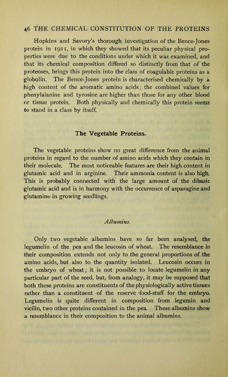 Hopkins and Savory’s thorough investigation of the Bence-Jones protein in 1911, in which they showed that its peculiar physical pro- perties were due to the conditions under which it was examined, and that its chemical composition differed so distinctly from that of the proteoses, brings this protein into the class of coagulable proteins as a globulin. The Bence-Jones protein is characterised chemically by a high content of the aromatic amino acids; the combined values for phenylalanine and tyrosine are higher than those for any other blood or tissue protein. Both physically and chemically this protein seems to stand in a class by itself. The Vegetable Proteins. The vegetable proteins show no great difference from the animal proteins in regard to the number of amino acids which they contain in their molecule. The most noticeable features are their high content in glutamic acid and in arginine. Their ammonia content is also high. This is probably connected with the large amount of the dibasic glutamic acid and is in harmony with the occurrence of asparagine and glutaminedn growing seedlings. Albumins. Only two vegetable albumins have so far been analysed, the legumelin of the pea and the leucosin of wheat. The resemblance in their composition extends not only to the general proportions of the amino acids, but also to the quantity isolated. Leucosin occurs in the embryo of wheat; it is not possible to locate legumelin in any particular part of the seed, but, from analogy, it may be supposed that both these proteins are constituents of the physiologically active tissues rather than a constituent of the reserve ffood-stuff for the embryo. Legumelin is quite different in composition from legumin and vicilin, two other proteins contained in the pea. These albumins show a resemblance in their composition to the animal albumins.