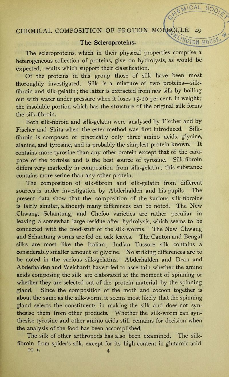 / n CHEMICAL COMPOSITION OF PROTEIN MOl^^hE 49 The Scleroproteins. ' The scleroproteins, which in their physical properties comprise a heterogeneous collection of proteins, give on hydrolysis, as would be expected, results which support their classification. Of the proteins in this group those of silk have been most thoroughly investigated. Silk is a mixture of two proteins—silk- fibroin and silk-gelatin; the latter is extracted from raw silk by boiling out with water under pressure when it loses 15-20 per cent, in weight; the insoluble portion which has the structure of the original silk forms the silk-fibroin. Both silk-fibroin and silk-gelatin were analysed by Fischer and by Fischer and Skita when the ester method was first introduced. Silk- fibroin is composed of practically only three amino acids, glycine, alanine, and tyrosine, and is probably the simplest protein known. It contains more tyrosine than any other protein except that of the cara- pace of the tortoise and is the best source of tyrosine. Silk-fibroin differs very markedly in composition from silk-gelatin; this substance contains more serine than any other protein. The composition of silk-fibroin and silk-gelatin from different sources is under investigation by Abderhalden and his pupils. The present data show that the composition of the various silk-fibroins is fairly similar, although many differences can be noted. The New Chwang, Schantung, and Chefoo varieties are rather peculiar in leaving a somewhat large residue after hydrolysis, which seems to be connected with the food-stuff of the silk-worms. The New Chwang and Schantung worms are fed on oak leaves. The Canton and Bengal silks are most like the Italian; Indian Tussore silk contains a considerably smaller amount of glycine. No striking differences are to be noted in the various silk-gelatins. Abderhalden and Dean and Abderhalden and Weichardt have tried to ascertain whether the amino acids composing the silk are elaborated at the moment of spinning or whether they are selected out of the protein material by the spinning gland. Since the composition of the moth and cocoon together is about the same as the silk-worm, it seems most likely that the spinning gland selects the constituents in making the silk and does not syn- thesise them from other products. Whether the silk-worm can syn- thesise tyrosine and other amino acids still remains for decision when the analysis of the food has been accomplished. The silk of other arthropods has also been examined. The silk- fibroin from spider’s silk, except for its high content in glutamic acid PT. I. 4