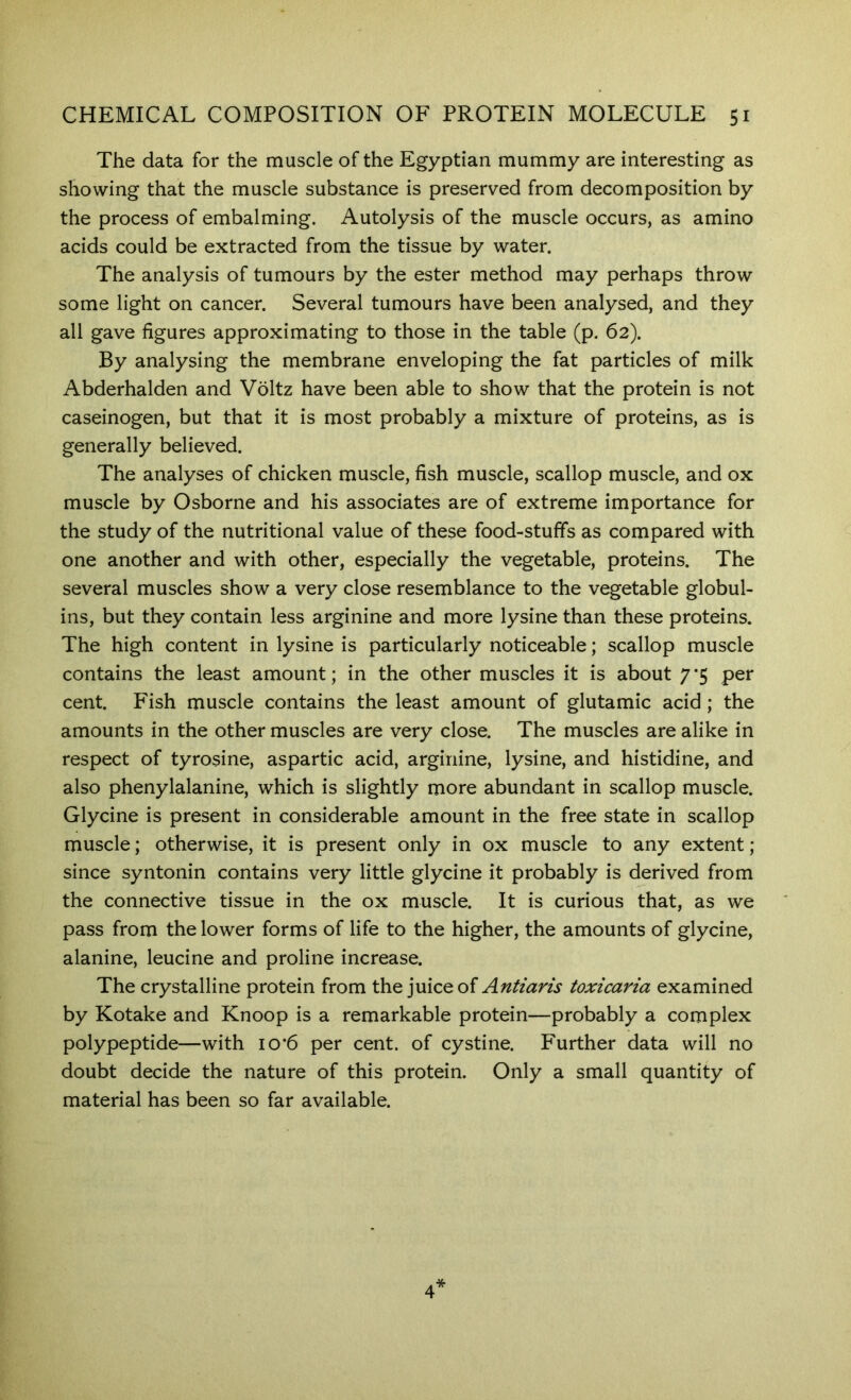 The data for the muscle of the Egyptian mummy are interesting as showing that the muscle substance is preserved from decomposition by the process of embalming. Autolysis of the muscle occurs, as amino acids could be extracted from the tissue by water. The analysis of tumours by the ester method may perhaps throw some light on cancer. Several tumours have been analysed, and they all gave figures approximating to those in the table (p. 62). By analysing the membrane enveloping the fat particles of milk Abderhalden and Voltz have been able to show that the protein is not caseinogen, but that it is most probably a mixture of proteins, as is generally believed. The analyses of chicken muscle, fish muscle, scallop muscle, and ox muscle by Osborne and his associates are of extreme importance for the study of the nutritional value of these food-stufifs as compared with one another and with other, especially the vegetable, proteins. The several muscles show a very close resemblance to the vegetable globul- ins, but they contain less arginine and more lysine than these proteins. The high content in lysine is particularly noticeable; scallop muscle contains the least amount; in the other muscles it is about 7*5 per cent. Fish muscle contains the least amount of glutamic acid; the amounts in the other muscles are very close. The muscles are alike in respect of tyrosine, aspartic acid, arginine, lysine, and histidine, and also phenylalanine, which is slightly more abundant in scallop muscle. Glycine is present in considerable amount in the free state in scallop muscle; otherwise, it is present only in ox muscle to any extent; since syntonin contains very little glycine it probably is derived from the connective tissue in the ox muscle. It is curious that, as we pass from the lower forms of life to the higher, the amounts of glycine, alanine, leucine and proline increase. The crystalline protein from the }uIcq of Antiaris toxicaria examined by Kotake and Knoop is a remarkable protein—probably a complex polypeptide—with io*6 per cent, of cystine. Further data will no doubt decide the nature of this protein. Only a small quantity of material has been so far available.