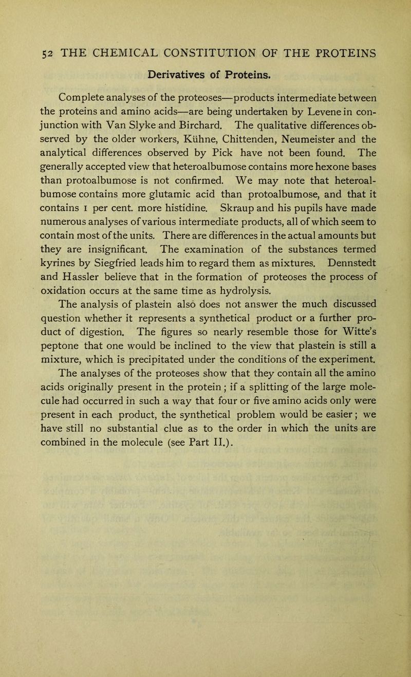 Derivatives of Proteins. Complete analyses of the proteoses—products intermediate between the proteins and amino acids—are being undertaken by Levene in con- junction with Van Slyke and Birchard. The qualitative differences ob- served by the older workers, Kuhne, Chittenden, Neumeister and the analytical differences observed by Pick have not been found. The generally accepted view that heteroalbumose contains more hexone bases than protoalbumose is not confirmed. We may note that heteroal- bumose contains more glutamic acid than protoalbumose, and that it contains i per cent more histidine. Skraup and his pupils have made numerous analyses of various intermediate products, all of which seem to contain most of the units. There are differences in the actual amounts but they are insignificant The examination of the substances termed kyrines by Siegfried leads him to regard them as mixtures. Dennstedt and Hassler believe that in the formation of proteoses the process of oxidation occurs at the same time as hydrolysis. The analysis of plastein also does not answer the much discussed question whether it represents a synthetical product or a further pro- duct of digestion. The figures so nearly resemble those for Witte’s peptone that one would be inclined to the view that plastein is still a mixture, which is precipitated under the conditions of the experiment. The analyses of the proteoses show that they contain all the amino acids originally present in the protein; if a splitting of the large mole- cule had occurred in such a way that four or five amino acids only were present in each product, the synthetical problem would be easier; we have still no substantial clue as to the order in which the units are combined in the molecule (see Part II.).