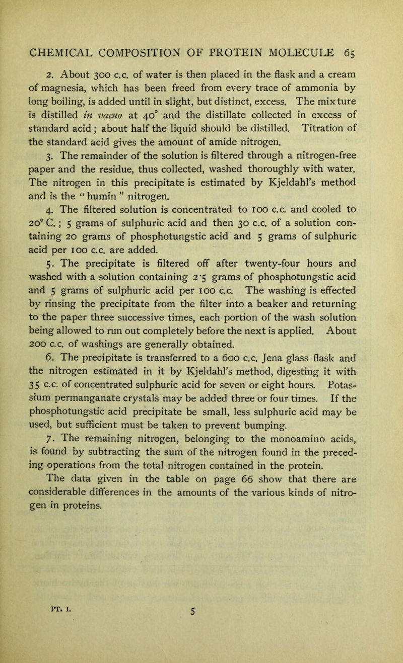 2. About 300 c.c. of water is then placed in the flask and a cream of magnesia, which has been freed from every trace of ammonia by long boiling, is added until in slight, but distinct, excess. The mixture is distilled in vacuo at 40° and the distillate collected in excess of standard acid ; about half the liquid should be distilled. Titration of the standard acid gives the amount of amide nitrogen. 3. The remainder of the solution is filtered through a nitrogen-free paper and the residue, thus collected, washed thoroughly with water. The nitrogen in this precipitate is estimated by Kjeldahl’s method and is the “ humin ” nitrogen. 4. The filtered solution is concentrated to 100 c.c. and cooled to 20° C.; 5 grams of sulphuric acid and then 30 c.c. of a solution con- taining 20 grams of phosphotungstic acid and 5 grams of sulphuric acid per 100 c.c. are added. 5. The precipitate is filtered off after twenty-four hours and washed with a solution containing 2*5 grams of phosphotungstic acid and 5 grams of sulphuric acid per 100 c.c. The washing is effected by rinsing the precipitate from the filter into a beaker and returning to the paper three successive times, each portion of the wash solution being allowed to run out completely before the next is applied. About 200 c.c. of washings are generally obtained. 6. The precipitate is transferred to a 600 c.c. Jena glass flask and the nitrogen estimated in it by Kjeldahl’s method, digesting it with 35 c.c. of concentrated sulphuric acid for seven or eight hours. Potas- sium permanganate crystals may be added three or four times. If the phosphotungstic acid precipitate be small, less sulphuric acid may be used, but sufficient must be taken to prevent bumping. 7. The remaining nitrogen, belonging to the monoamino acids, is found by subtracting the sum of the nitrogen found in the preced- ing operations from the total nitrogen contained in the protein. The data given in the table on page 66 show that there are considerable differences in the amounts of the various kinds of nitro- gen in proteins. PT. I. 5