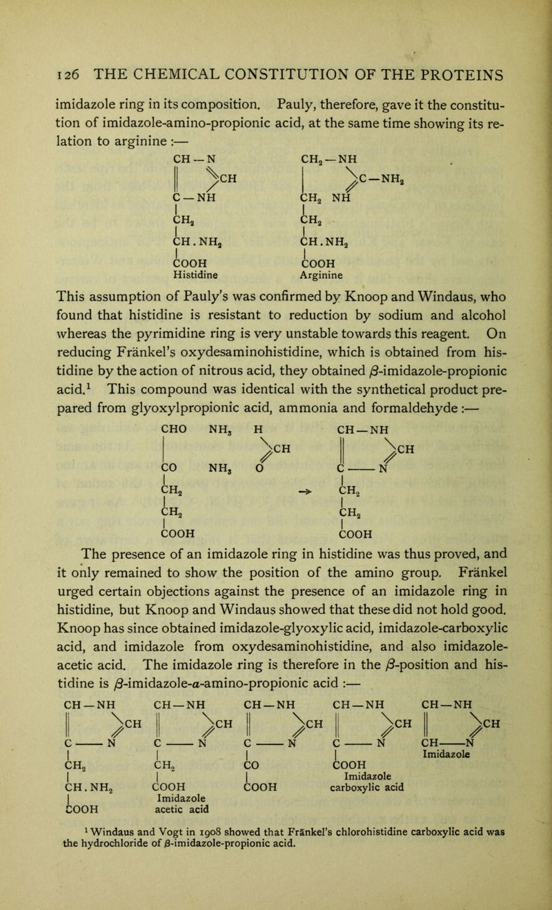 imidazole ring in its composition. Pauly, therefore, gave it the constitu- tion of imidazole-amino-propionic acid, at the same time showing its re- lation to arginine :— CH — N ^CH C —NH I CHa I CH. NHj COOH Histidine CH, —NH NH C-NHa CHa CHg I CH.NHg CO9H Arginine This assumption of Pauly’s was confirmed by Knoop and Windaus, who found that histidine is resistant to reduction by sodium and alcohol whereas the pyrimidine ring is very unstable towards this reagent. On reducing Frankel’s oxydesaminohistidine, which is obtained from his- tidine by the action of nitrous acid, they obtained y8-imidazole-propionic acid.^ This compound was identical with the synthetical product pre- pared from glyoxylpropionic acid, ammonia and formaldehyde :— CHO NH3 H CH—r ^CH CO NH3 0 c 1 CH2 CH2 CH2 1 CH2 1 COOH I COOH CH The presence of an imidazole ring in histidine was thus proved, and it only remained to show the position of the amino group. Frankel urged certain objections against the presence of an imidazole ring in histidine, but Knoop and Windaus showed that these did not hold good. Knoop has since obtained imidazole-glyoxylic acid, imidazole-carboxylic acid, and imidazole from oxydesaminohistidine, and also imidazole- acetic acid. The imidazole ring is therefore in the y8-position and his- tidine is /3-imidazole-a-amino-propionic acid :— CH—NH CH —NH CH —NH CH —NH CH —NH )CH N CH2 1 CH.NHo COOH II Nch 1 Nch 1 ^CH ^CH II ^ 11 li II C N C ■ N C N CH N 1 CH2 1 COOH Imidazole acetic acid 1 CO 1 COOH 1 COOH Imidazole carboxylic acid Imidazole ^Windaus and Vogt in 1908 showed that Frankel’s chlorohistidine carboxylic acid was the hydrochloride of )8-imidazole-propionic acid.