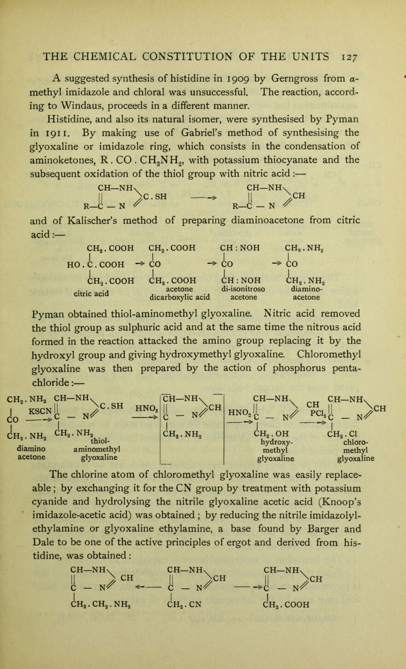 A suggested synthesis of histidine in 1909 by Gerngross from a- methyl imidazole and chloral was unsuccessful. The reaction, accord- ing to Windaus, proceeds in a different manner. Histidine, and also its natural isomer, were synthesised by Pyman in 1911. By making use of Gabriel’s method of synthesising the glyoxaline or imidazole ring, which consists in the condensation of aminoketones, R. CO. CHgNHg, with potassium thiocyanate and the subsequent oxidation of the thiol group with nitric acid :— CH—NH\^ l_C — N ^ C.SH CH—NH' R_C — N ^CH and of Kalischer’s method of preparing diaminoacetone from citric acid:— HO CH„. COOH i. COOH Ho. COOH citric acid CH2.COOH CH:NOH I I CO CO CHg.COOH CH:NOH acetone di-isonitroso dicarboxylic acid acetone CH2.NH2 io CHa. NHa diamino- acetone Pyman obtained thiol-amino methyl glyoxaline. Nitric acid removed the thiol group as sulphuric acid and at the same time the nitrous acid formed in the reaction attacked the amino group replacing it by the hydroxyl group and giving hydroxymethyl glyoxaline. Chloromethyl glyoxaline was then prepared by the action of phosphorus penta- chloride:— CH2.NH2 CH—NHv^ KSCN CO CHa.NH C.SH hNO, CH2.NH2 ^ * ^ 2 thiol- diamino aminomethyl acetone glyoxaline CH—NH\^ [I - HZ' I CH2. NH, CH CH—NH \ HNO, 2C — hydroxy- methyl glyoxaline PCL CH CHg . Cl chloro- methyl glyoxaline The chlorine atom of chloromethyl glyoxaline was easily replace- able ; by exchanging it for the CN group by treatment with potassium cyanide and hydrolysing the nitrile glyoxaline acetic acid (Knoop’s imidazole-acetic acid) was obtained ; by reducing the nitrile imidazolyl- ethylamine or glyoxaline ethylamine, a base found by Barger and Dale to be one of the active principles of ergot and derived from his- tidine, was obtained: CH—NHv II > CH C — CH2.CH2.NH2 CH—NH\ i - »> I CH2.CN CH CH—NH\^ — N^ CH I CH2.COOH