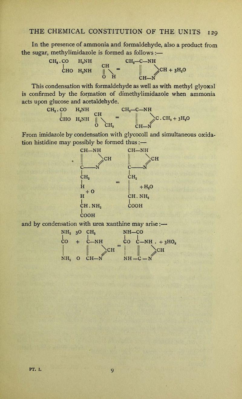 In the presence of ammonia and formaldehyde, also a product from the sugar, methylimidazole is formed as follows:— i CH II \ ^ O H \ CH + 3H2O CH—N This condensation with formaldehyde as well as with methyl glyoxal is confirmed by the formation of dimethylimidazole when ammonia acts upon glucose and acetaldehyde. CH,. CO H2NH CH3—C—NH I CH _ II \ CHO HgNH II \ “ ' ‘ O CH, C . CH3 + sHaO CH—N From imidazole by condensation with glycocoll and simultaneous oxida- tion histidine may possibly be formed thus :— CH—NH ! >« C N I CHa I H CH—NH II \ ■N CH + 0 H CH. NH2 COOH CH2 + H2O CH. NHg I COOH and by condensation with urea xanthine may arise:— NH2 1 3O CH3 NH- 1 -CO 1 1 CO + C—NH 1 CO C—NH . 1 1! '^CH “ 1 II 1 |l 1 II ^ NHo 0 CH—N NH —C—N CH PT. I. 9