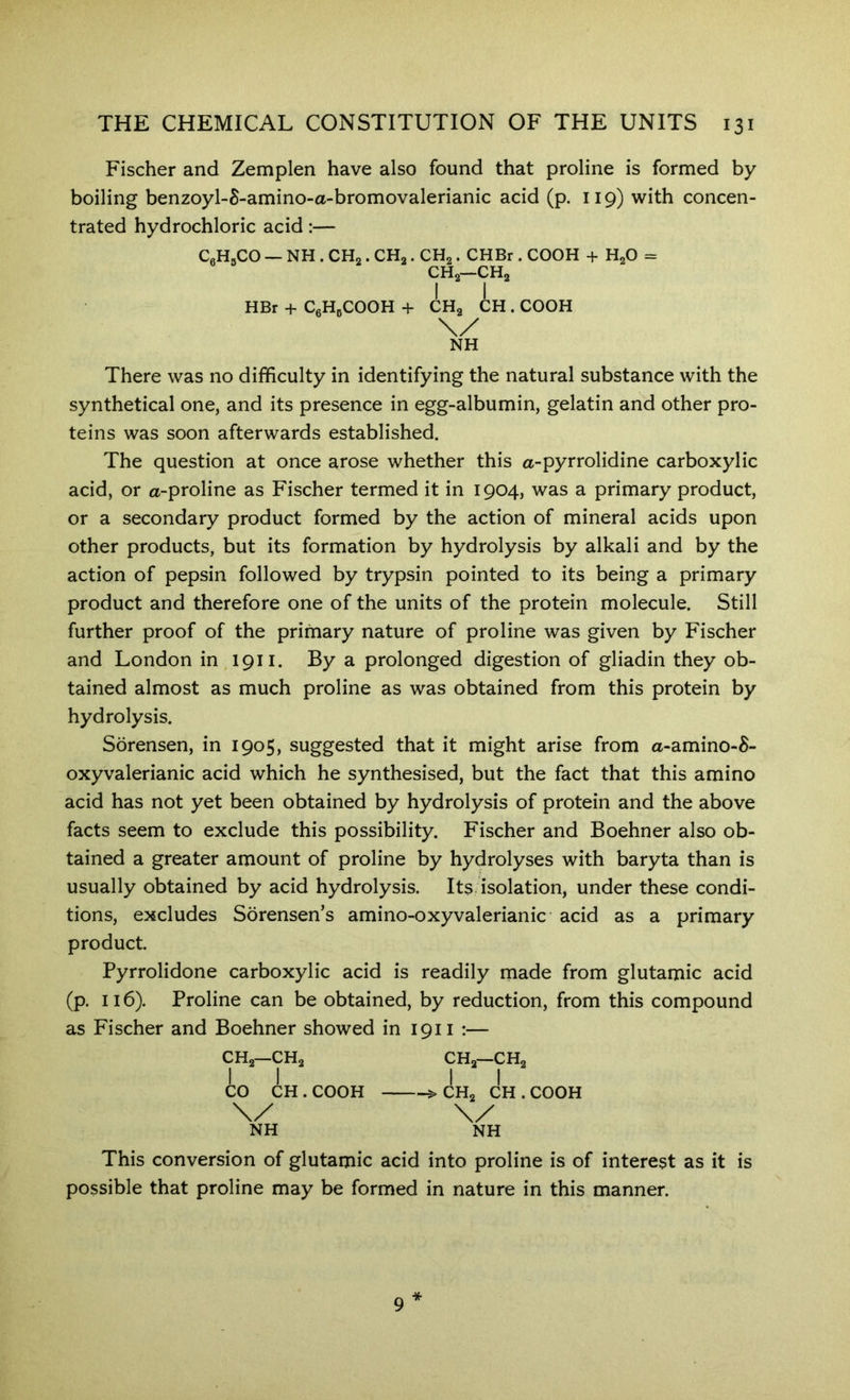 Fischer and Zemplen have also found that proline is formed by boiling benzoyl-5-amino-a-bromovalerianic acid (p. 119) with concen- trated hydrochloric acid:— CeH.CO — NH . CHo. CHa. CHa. CHBr . COOH + HaO = CHa—CHa HBr + CgHgCOOH + CHa CH . COOH There was no difficulty in identifying the natural substance with the synthetical one, and its presence in egg-albumin, gelatin and other pro- teins was soon afterwards established. The question at once arose whether this a-pyrrolidine carboxylic acid, or a-proline as Fischer termed it in 1904, was a primary product, or a secondary product formed by the action of mineral acids upon other products, but its formation by hydrolysis by alkali and by the action of pepsin followed by trypsin pointed to its being a primary product and therefore one of the units of the protein molecule. Still further proof of the primary nature of proline was given by Fischer and London in 1911. By a prolonged digestion of gliadin they ob- tained almost as much proline as was obtained from this protein by hydrolysis. Sorensen, in 1905, suggested that it might arise from a-amino-8- oxyvalerianic acid which he synthesised, but the fact that this amino acid has not yet been obtained by hydrolysis of protein and the above facts seem to exclude this possibility. Fischer and Boehner also ob- tained a greater amount of proline by hydrolyses with baryta than is usually obtained by acid hydrolysis. Its isolation, under these condi- tions, excludes Sorensen’s amino-oxyvalerianic acid as a primary product. Pyrrolidone carboxylic acid is readily made from glutamic acid (p. 116). Proline can be obtained, by reduction, from this compound as Fischer and Boehner showed in 1911 :— CHa—CHa CO CH.COOH NH CHa—CHa >CHa CH.COOH NH This conversion of glutamic acid into proline is of interest as it is possible that proline may be formed in nature in this manner. * 9