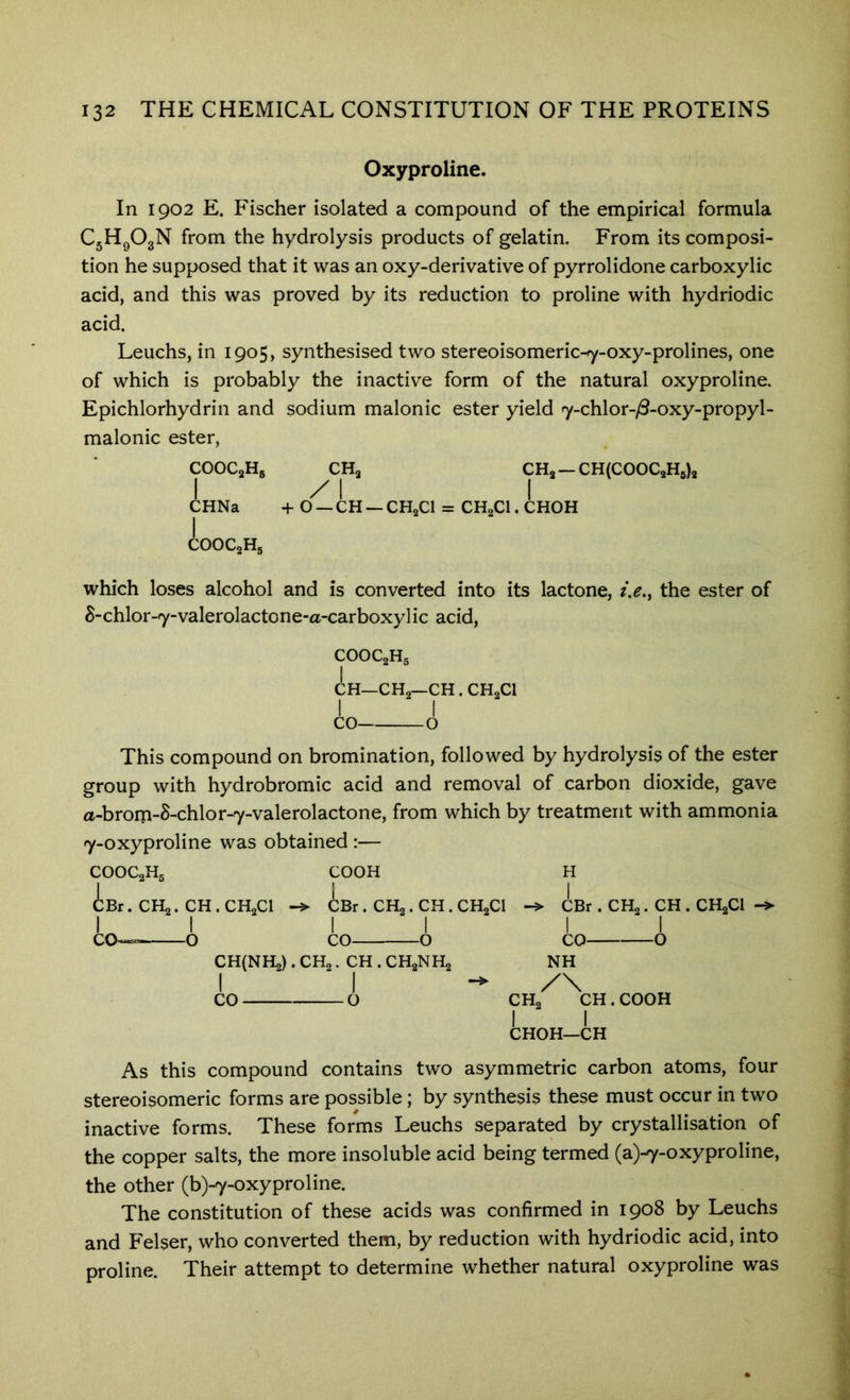 Oxyproline. In 1902 E. Fischer isolated a compound of the empirical formula CjHgOgN from the hydrolysis products of gelatin. From its composi- tion he supposed that it was an oxy-derivative of pyrrolidone carboxylic acid, and this was proved by its reduction to proline with hydriodic acid. Leuchs, in 1905, synthesised two stereoisomeric-7-oxy-prolines, one of which is probably the inactive form of the natural oxyproline. Epichlorhydrin and sodium malonic ester yield 7-chlor-yS-oxy-propyl- malonic ester, CHa —CH(COOCaH5)a :HNa COOCoH, CHa z' 1 I + o — CH — CHaCl = CHaCl. CHOH which loses alcohol and is converted into its lactone, i,e.y the ester of S-chlor-7-valerolactone-a-carboxylic acid, COOC2H5 CH—CHa—CH . CHaCl I co- This compound on bromination, followed by hydrolysis of the ester group with hydrobromic acid and removal of carbon dioxide, gave a-brom-8-chlor-7-valerolactone, from which by treatment with ammonia 7-oxyproline was obtained :— COOC2H5 COOH H iBr. co- CHa. CH . CHaCl O CBr. I CO— CHa . CH . CHaCl CBr . CHa. CH . CHgCl * 0 CH(NHa). CHa. CH . CHgNHa I I CO o CO NH CHa'^^CH. COOH I I CHOH—CH As this compound contains two asymmetric carbon atoms, four stereoisomeric forms are possible; by synthesis these must occur in two inactive forms. These forms Leuchs separated by crystallisation of the copper salts, the more insoluble acid being termed (a)-7-oxyproline, the other (b)-7-oxyproline. The constitution of these acids was confirmed in 1908 by Leuchs and Felser, who converted them, by reduction with hydriodic acid, into proline. Their attempt to determine whether natural oxyproline was