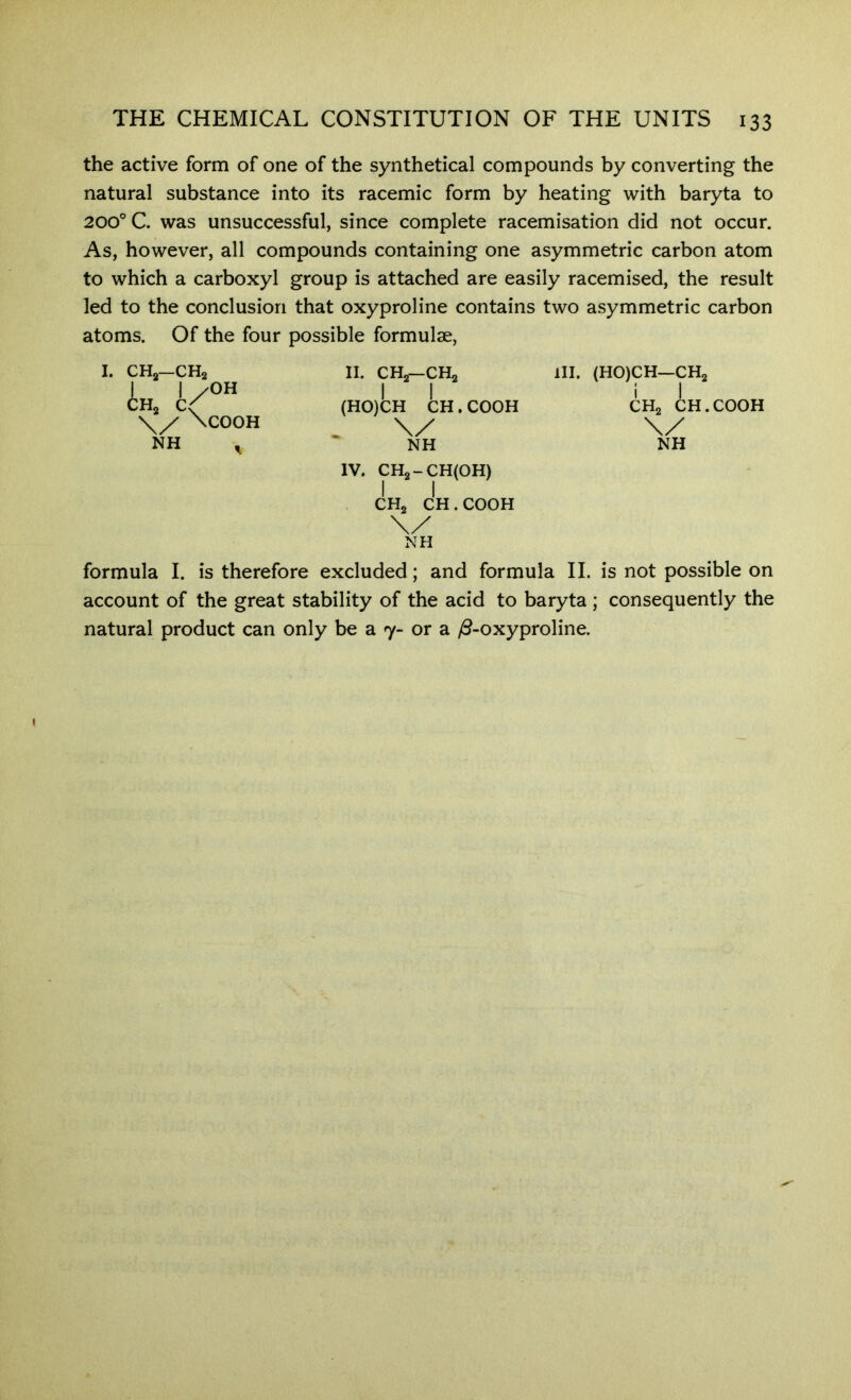 the active form of one of the synthetical compounds by converting the natural substance into its racemic form by heating with baryta to 200° C. was unsuccessful, since complete racemisation did not occur. As, however, all compounds containing one asymmetric carbon atom to which a carboxyl group is attached are easily racemised, the result led to the conclusion that oxyproline contains two asymmetric carbon atoms. Of the four possible formulae. I. CHjj—CHa I I /OH CHj C( \y \COOH NH II. CHa—CHa (HO)CH CH. COOH NH IV. CH2-CH(0H) CHa CH. COOH HI. (HO)CH—CHa CHa CH.COOH X/ NH NH formula I. is therefore excluded; and formula II. is not possible on account of the great stability of the acid to baryta; consequently the natural product can only be a 7- or a /3-oxyproline.