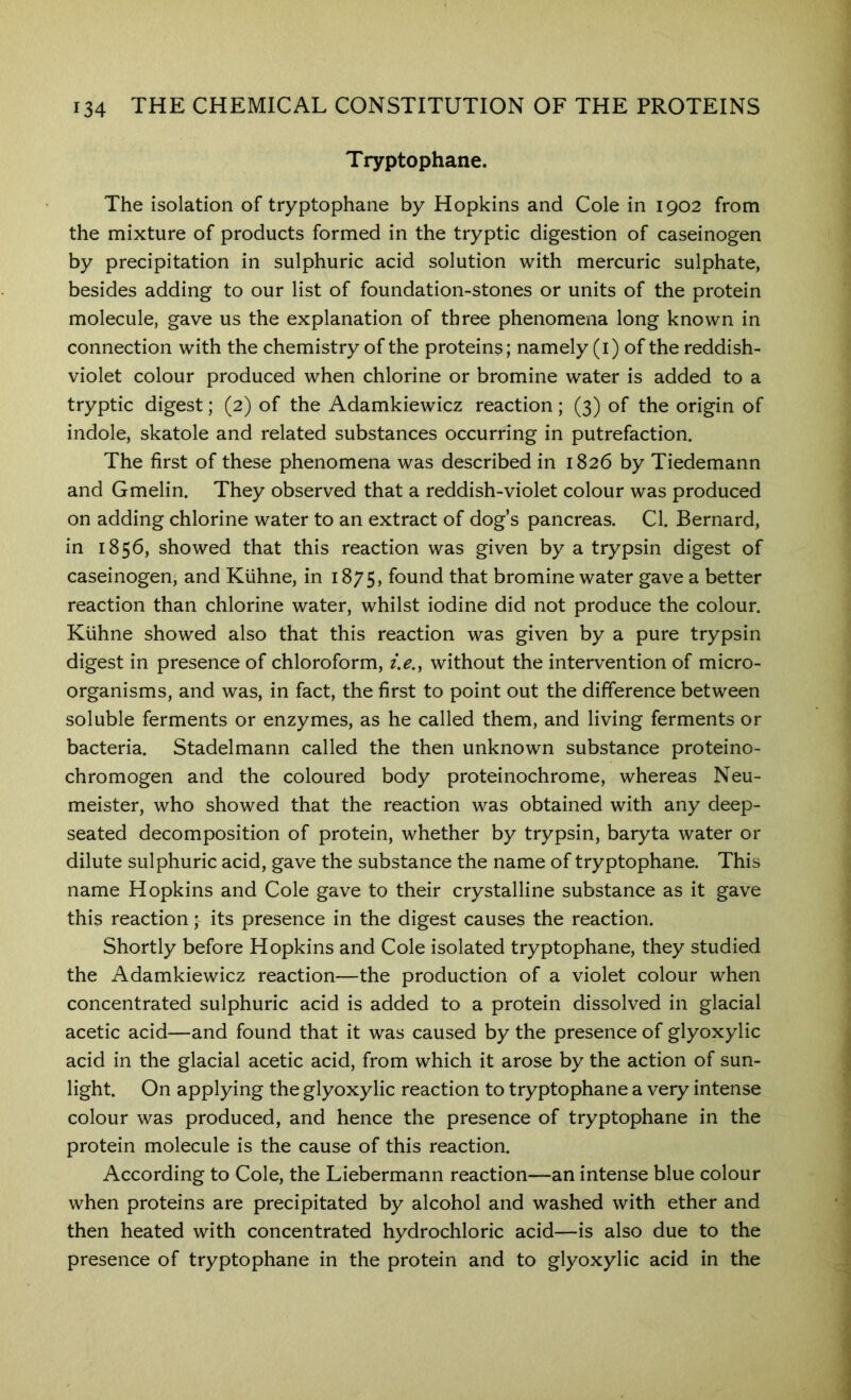 Tryptophane. The isolation of tryptophane by Hopkins and Cole in 1902 from the mixture of products formed in the tryptic digestion of caseinogen by precipitation in sulphuric acid solution with mercuric sulphate, besides adding to our list of foundation-stones or units of the protein molecule, gave us the explanation of three phenomena long known in connection with the chemistry of the proteins; namely (i) of the reddish- violet colour produced when chlorine or bromine water is added to a tryptic digest; (2) of the Adamkiewicz reaction; (3) of the origin of indole, skatole and related substances occurring in putrefaction. The first of these phenomena was described in 1826 by Tiedemann and Gmelin. They observed that a reddish-violet colour was produced on adding chlorine water to an extract of dog s pancreas. Cl. Bernard, in 1856, showed that this reaction was given by a trypsin digest of caseinogen, and Kiihne, in 1875, found that bromine water gave a better reaction than chlorine water, whilst iodine did not produce the colour. Kiihne showed also that this reaction was given by a pure trypsin digest in presence of chloroform, ?>., without the intervention of micro- organisms, and was, in fact, the first to point out the difference between soluble ferments or enzymes, as he called them, and living ferments or bacteria. Stadelmann called the then unknown substance proteino- chromogen and the coloured body proteinochrome, whereas Neu- meister, who showed that the reaction was obtained with any deep- seated decomposition of protein, whether by trypsin, baryta water or dilute sulphuric acid, gave the substance the name of tryptophane. This name Hopkins and Cole gave to their crystalline substance as it gave this reaction; its presence in the digest causes the reaction. Shortly before Hopkins and Cole isolated tryptophane, they studied the Adamkiewicz reaction—the production of a violet colour when concentrated sulphuric acid is added to a protein dissolved in glacial acetic acid—and found that it was caused by the presence of glyoxylic acid in the glacial acetic acid, from which it arose by the action of sun- light. On applying the glyoxylic reaction to tryptophane a very intense colour was produced, and hence the presence of tryptophane in the protein molecule is the cause of this reaction. According to Cole, the Liebermann reaction—an intense blue colour when proteins are precipitated by alcohol and washed with ether and then heated with concentrated hydrochloric acid—is also due to the presence of tryptophane in the protein and to glyoxylic acid in the