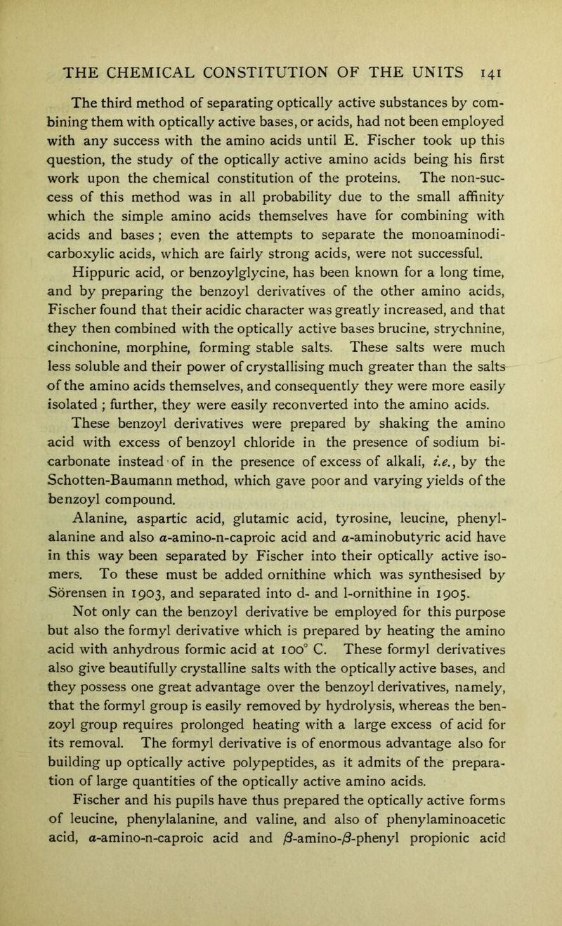The third method of separating optically active substances by com- bining them with optically active bases, or acids, had not been employed with any success with the amino acids until E. Fischer took up this question, the study of the optically active amino acids being his first work upon the chemical constitution of the proteins. The non-suc- cess of this method was in all probability due to the small affinity which the simple amino acids themselves have for combining with acids and bases ; even the attempts to separate the monoaminodi- carboxylic acids, which are fairly strong acids, were not successful. Hippuric acid, or benzoylglycine, has been known for a long time, and by preparing the benzoyl derivatives of the other amino acids, Fischer found that their acidic character was greatly increased, and that they then combined with the optically active bases brucine, strychnine, cinchonine, morphine, forming stable salts. These salts were much less soluble and their power of crystallising much greater than the salts of the amino acids themselves, and consequently they were more easily isolated ; further, they were easily reconverted into the amino acids. These benzoyl derivatives were prepared by shaking the amino acid with excess of benzoyl chloride in the presence of sodium bi- carbonate instead of in the presence of excess of alkali, i.e., by the Schotten-Baumann method, which gave poor and varying yields of the benzoyl compound. Alanine, aspartic acid, glutamic acid, tyrosine, leucine, phenyl- alanine and also a-amino-n-caproic acid and a-aminobutyric acid have in this way been separated by Fischer into their optically active iso- mers. To these must be added ornithine which was synthesised by Sorensen in 1903, and separated into d- and 1-ornithine in 1905. Not only can the benzoyl derivative be employed for this purpose but also the formyl derivative which is prepared by heating the amino acid with anhydrous formic acid at 100° C. These formyl derivatives also give beautifully crystalline salts with the optically active bases, and they possess one great advantage over the benzoyl derivatives, namely, that the formyl group is easily removed by hydrolysis, whereas the ben- zoyl group requires prolonged heating with a large excess of acid for its removal. The formyl derivative is of enormous advantage also for building up optically active polypeptides, as it admits of the prepara- tion of large quantities of the optically active amino acids. Fischer and his pupils have thus prepared the optically active forms of leucine, phenylalanine, and valine, and also of phenylaminoacetic acid, a-amino-n-caproic acid and y8-amino-/3-phenyl propionic acid