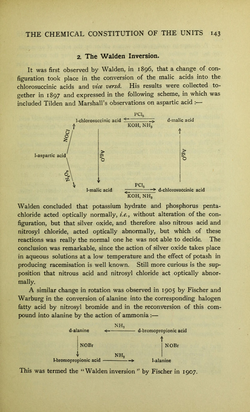 2. The Walden Inversion. It was first observed by Walden, in 1896, that a change of con- figuration took place in the conversion of the malic acids into the chlorosuccinic acids and vice versa. His results were collected to- gether in 1897 and expressed in the following scheme, in which was included Tilden and Marshall’s observations on aspartic acid :— PCL 1-aspartic acid I-chlorosuccinic acid 1-malic acid KOH, NH, PCL KOH, NH3 d-malic acid d-chlorosuccinic acid Walden concluded that potassium hydrate and phosphorus penta- chloride acted optically normally, without alteration of the con- figuration, but that silver oxide, and therefore also nitrous acid and nitrosyl chloride, acted optically abnormally, but which of these reactions was really the normal one he was not able to decide. The conclusion was remarkable, since the action of silver oxide takes place in aqueous solutions at a low temperature and the effect of potash in producing racemisation is well known. Still more curious is the sup- position that nitrous acid and nitrosyl chloride act optically abnor- mally. A similar change in rotation was observed in 1905 by Fischer and Warburg in the conversion of alanine into the corresponding halogen fatty acid by nitrosyl bromide and in the reconversion of this com- pound into alanine by the action of ammonia :— d-alanine NH, d-bromopropionic acid j NOBr \ NH, 1-bromopropionic acid NOBr 1-alanine This was termed the “Walden inversion ” by Fischer in 1907.