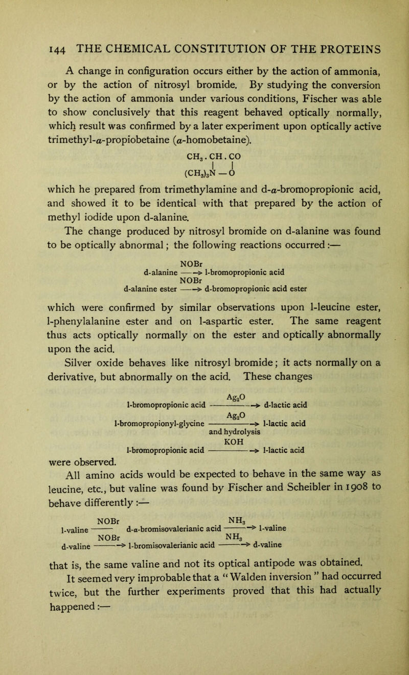 A change in configuration occurs either by the action of ammonia, or by the action of nitrosyl bromide. By studying the conversion by the action of ammonia under various conditions, Fischer was able to show conclusively that this reagent behaved optically normally, which result was confirmed by a later experiment upon optically active trimethyl-a-propiobetaine (a-homobetaine). CH3.CH.CO I I (CH3)3N-0 which he prepared from trimethylamine and d-a-bromopropionic acid, and showed it to be identical with that prepared by the action of methyl iodide upon d-alanine. The change produced by nitrosyl bromide on d-alanine was found to be optically abnormal; the following reactions occurred :— NOBr d-alanine > 1-bromopropionic acid NOBr d-alanine ester > d-bromopropionic acid ester which were confirmed by similar observations upon 1-leucine ester, 1-phenylalanine ester and on 1-aspartic ester. The same reagent thus acts optically normally on the ester and optically abnormally upon the acid. Silver oxide behaves like nitrosyl bromide; it acts normally on a derivative, but abnormally on the acid. These changes Ag20 l-bromopropionic acid > d-lactic acid AgaO 1-bromopropionyl-glycine > 1-lactic acid and hydrolysis KOH 1-bromopropionic acid > 1-lactic acid were observed. All amino acids would be expected to behave in the same way as leucine, etc., but valine was found by Fischer and Scheibler in 1908 to behave differently:— NOBr NH3 l-valine d-a-bromisovalerianic acid ^ 1-valine NOBr NH3 d-valine ^ 1-bromisovalerianic acid > d-valine that is, the same valine and not its optical antipode was obtained. It seemed very improbable that a “ Walden inversion ” had occurred twice, but the further experiments proved that this had actually happened:—