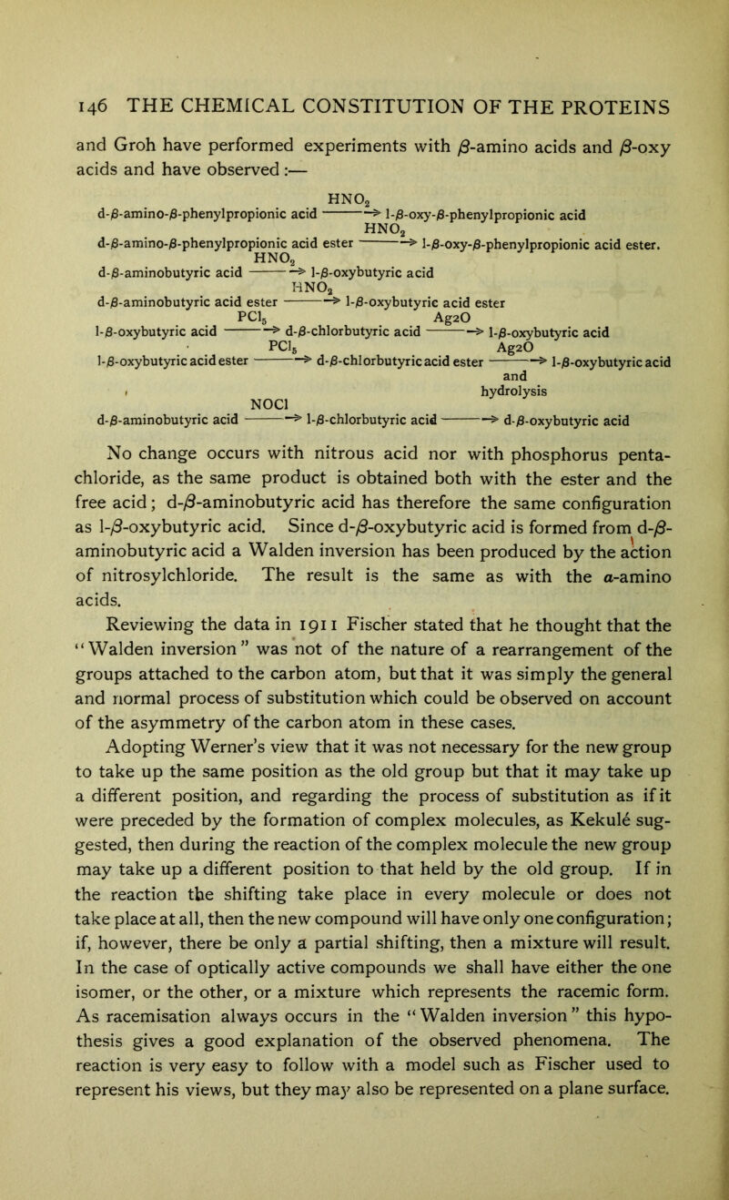 and Groh have performed experiments with y0-amino acids and y8-oxy acids and have observed :— HNO2 d-/3-amino-)8-phenylpropionic acid > l-jS-oxy-jS-phenylpropionic acid HNO2 d-j8-amino-j8-phenylpropionic acid ester > l-)8-oxy-i8-phenylpropionic acid ester. HNO2 d-j8-aminobutyric acid ^ l-)3-oxybutyric acid HNO2 d-)8-aminobutyric acid ester > l-/8-oxybutyric acid ester PCI5 AgaO 1-0-oxybutyric acid > d-)8-chlorbutyric acid > l-/8-oxybutyric acid PCI5 ^ ^ ^ AgaO ]-/8-oxybutyric acid ester > d-)8-chlorbutyricacid ester > l-)8-oxybutyric acid and ( hydrolysis NOCl d-/3-aminobutyric acid > l-/8-chlorbutyric acid > d-)8-oxybutyric acid No change occurs with nitrous acid nor with phosphorus penta- chloride, as the same product is obtained both with the ester and the free acid; d-y9-aminobutyric acid has therefore the same configuration as l-/3-oxybutyric acid. Since d-^S-oxybutyric acid is formed from d-^- aminobutyric acid a Walden inversion has been produced by the action of nitrosylchloride. The result is the same as with the a-amino acids. Reviewing the data in 1911 Fischer stated that he thought that the “Walden inversion” was not of the nature of a rearrangement of the groups attached to the carbon atom, but that it was simply the general and normal process of substitution which could be observed on account of the asymmetry of the carbon atom in these cases. Adopting Werner’s view that it was not necessary for the new group to take up the same position as the old group but that it may take up a different position, and regarding the process of substitution as if it were preceded by the formation of complex molecules, as Kekule sug- gested, then during the reaction of the complex molecule the new group may take up a different position to that held by the old group. If in the reaction the shifting take place in every molecule or does not take place at all, then the new compound will have only one configuration; if, however, there be only a partial shifting, then a mixture will result. In the case of optically active compounds we shall have either the one isomer, or the other, or a mixture which represents the racemic form. As racemisation always occurs in the “ Walden inversion ” this hypo- thesis gives a good explanation of the observed phenomena. The reaction is very easy to follow with a model such as Fischer used to represent his views, but they may also be represented on a plane surface.