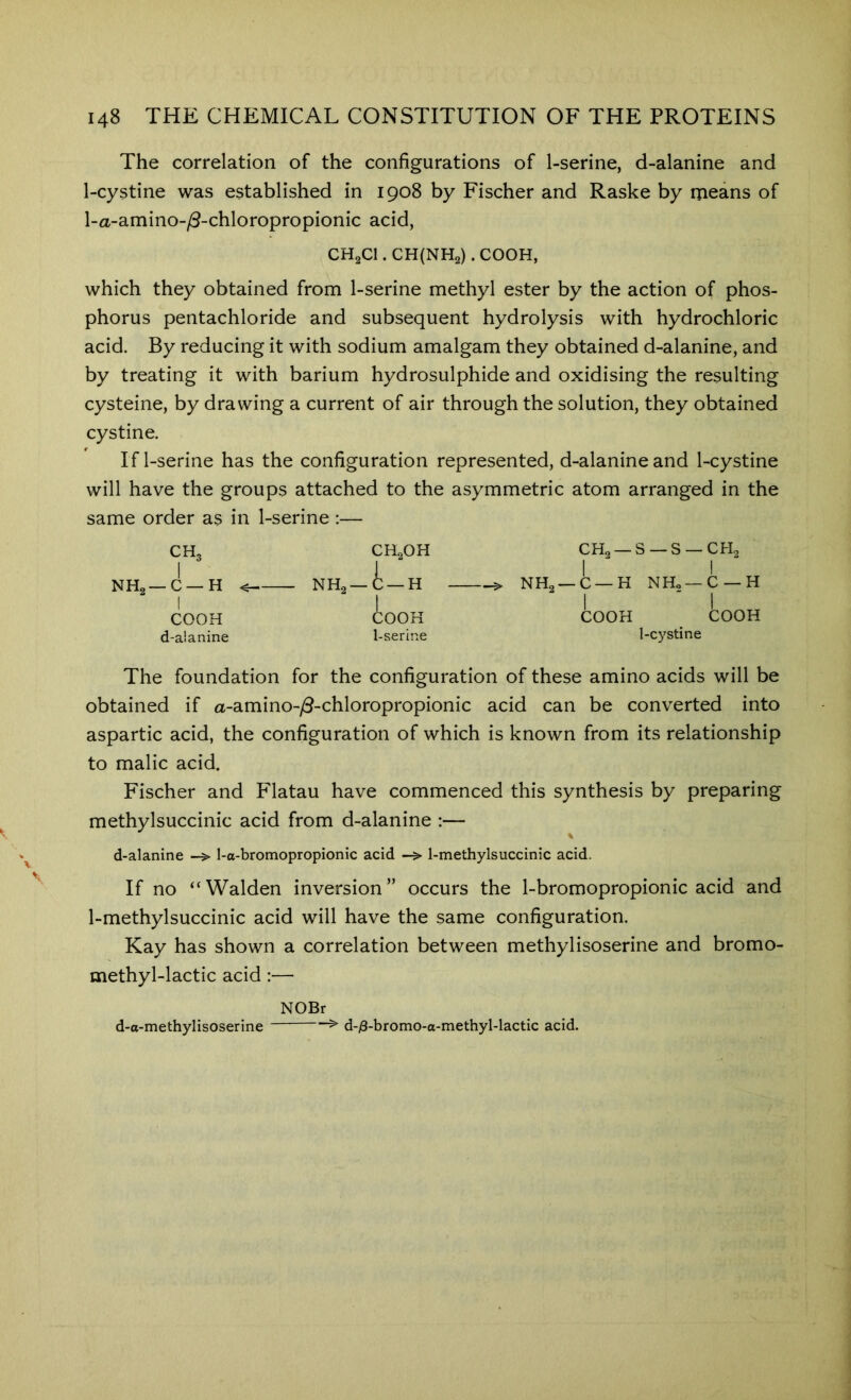 The correlation of the configurations of 1-serine, d-alanine and 1-cystine was established in 1908 by Fischer and Raske by ineans of l-a-amino-/8-chloropropionic acid, CH2CI. CH{NH2) . COOH, which they obtained from 1-serine methyl ester by the action of phos- phorus pentachloride and subsequent hydrolysis with hydrochloric acid. By reducing it with sodium amalgam they obtained d-alanine, and by treating it with barium hydrosulphide and oxidising the resulting cysteine, by drawing a current of air through the solution, they obtained cystine. If 1-serine has the configuration represented, d-alanine and 1-cystine will have the groups attached to the asymmetric atom arranged in the same order as in 1-serine :— CH3 CH2OH 1 CH2 —S —S —CH2 1 j -C—H < - NH2—C —H > NH2 —C —H NHo—C —H 1 “ 1 COOH I COOK COOH COOH d-alanine 1-serine 1-cystine The foundation for the configuration of these amino acids will be obtained if a-amino-y5-chloropropionic acid can be converted into aspartic acid, the configuration of which is known from its relationship to malic acid. Fischer and Flatau have commenced this synthesis by preparing methylsuccinic acid from d-alanine :— d-alanine 1-a-bromopropionic acid 1-methylsuccinic acid. If no “Walden inversion” occurs the 1-bromopropionic acid and 1-methylsuccinic acid will have the same configuration. Kay has shown a correlation between methylisoserine and bromo- methyl-lactic acid:— NOBr d-o-methylisoserine d-/8-bromo-o-methyl-lactic acid.
