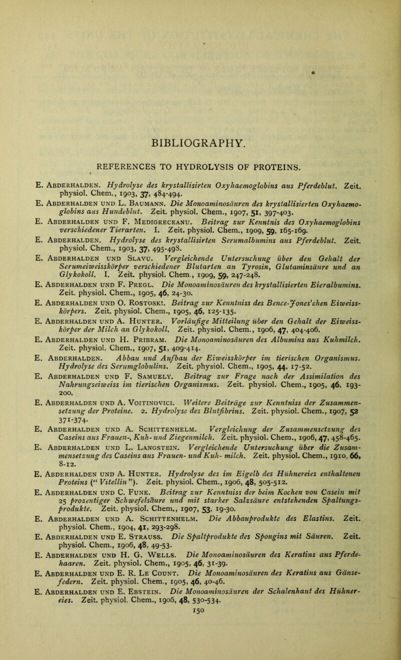 REFERENCES TO HYDROLYSIS OF PROTEINS. E. Abderhalden. Hydrolyse des krystallisirten Oxyhaemoglobins aus Pfevdeblut. Zeit. physiol. Chem., 1903, 37, 484-494. E. Abderhalden und L. Baumann. Die Monoaminosduren des krystallisierten Oxyhaemo- globins aus Hundeblut. Zeit. physiol. Chem., 1907, 51, 397-403. E. Abderhalden und F. Medigreceanu. Beitrag zuv Kenntnis des Oxy haemoglobins verschiedener Tierarten. I. Zeit. physiol. Chem., 1909, 59, 165-169. E. Abderhalden. Hydrolyse des krystallisirten Serumalbumins aus Pferdeblut. Zeit. physiol. Chem., 1903, 37, 495-498. E. Abderhalden und Slavu. Vergleichende Untersuchung i'lber den Gehalt der Serumeiweisskorper verschiedener Blutarien an Tyrosin, Glutaminsdure und an Glykokoll. I. Zeit. physiol. Chem., 1909, 59, 247-248. E. Abderhalden und F. Pregl. Die Monoaminosduren des krystallisierten Eieralbumins, Zeit. physiol. Chem., 1905, 46, 24-30. E. Abderhalden und O. Rostoski. Beitrag zur Kenntniss des Bence-Jones'chen Eiweiss- korpers. Zeit. physiol. Chem., 1905, 46, 125-135. E. Abderhalden und A. Hunter. Vorldujige Mitteilung Uber den Gehalt der Eiweiss- korper der Milch an Glykokoll. Zeit. physiol. Chem., 1906, 47, 404-406. E. Abderhalden und H. Pribram. Die Monoaminosduren des Alhimitis aus Kuhmilch. Zeit. physiol. Chem., 1907, 51, 409-414. E. Abderhalden. Abbau und Aufbau der Eiweisskorper im tierischen Organismus. Hydrolyse des Serumglobulins. Zeit. physiol. Chem., 1905, 44, 17-52. E. Abderhalden und F. Samuely. Beitrag zur Frage nach der Assimilation des Nahrungseiweiss im tierischen Organismus. Zeit. physiol. Chem., 1905, 46, 193- 200. E. Abderhalden und A. Voitinovici. Weitere Beitrdge zur Kenntniss der Zusammen- setzung der Proteine. 2. Hydrolyse des Blutfibrins. Zeit. physiol. Chem., 1907, 52 371-374- E. Abderhalden und A. Schittenhelm. Vergleichung der Zusammensetzung des Caseins aus Frauen-, Kuh-und Ziegenmilch. Zeit. physiol. Chem., 1906, 47, 458-465. E. Abderhalden und L. Langstein. Vergleichende Untersuchung uber die Zusam- mensetzung des Caseins aus Frauen- und Kuh- milch. Zeit. physiol. Chem., 1910, 66, 8-12. E. Abderhalden und A. Hunter. Hydrolyse des im Eigelb des Huhnereies enthaltenen Proteins {“ Vitellin). Zeit. physiol. Chem., 1906, 48, 505-512. E. Abderhalden und C. Funk. Beitrag zur Kenntniss der beim Kochen von Casein mit 25 prozentiger Schwefelsdure tind mit starker Salzsdure entstehenden Spaltungs- produkte. Zeit. physiol. Chem., 1907, 53, 19-30. E. Abderhalden und A. Schittenhelm. Die Abbauprodukte des Elastins. Zeit. physiol. Chem., 1904, 41, 293-298. E. Abderhalden und E. Strauss. Die Spaltprodukte des Spongins mit Sduren. Zeit. physiol. Chem., 1906, 48, 49-53. E. Abderhalden und H. G. Wells. Die Monoaminosduren des Keratins aus Pferde- haaren. Zeit. physiol. Chem., 1905, 46, 31-39. E. Abderhalden und E. R. Le Count. Die Monoaminosduren des Keratins aus Gdnse- federn. Zeit. physiol. Chem., 1905, 46, 40-46. E. Abderhalden und E. Ebstein. Die Monoaminosduren der Schalenhaut des Huhner- eies. Zeit. physiol. Chem., 190&, 48, 530-534.