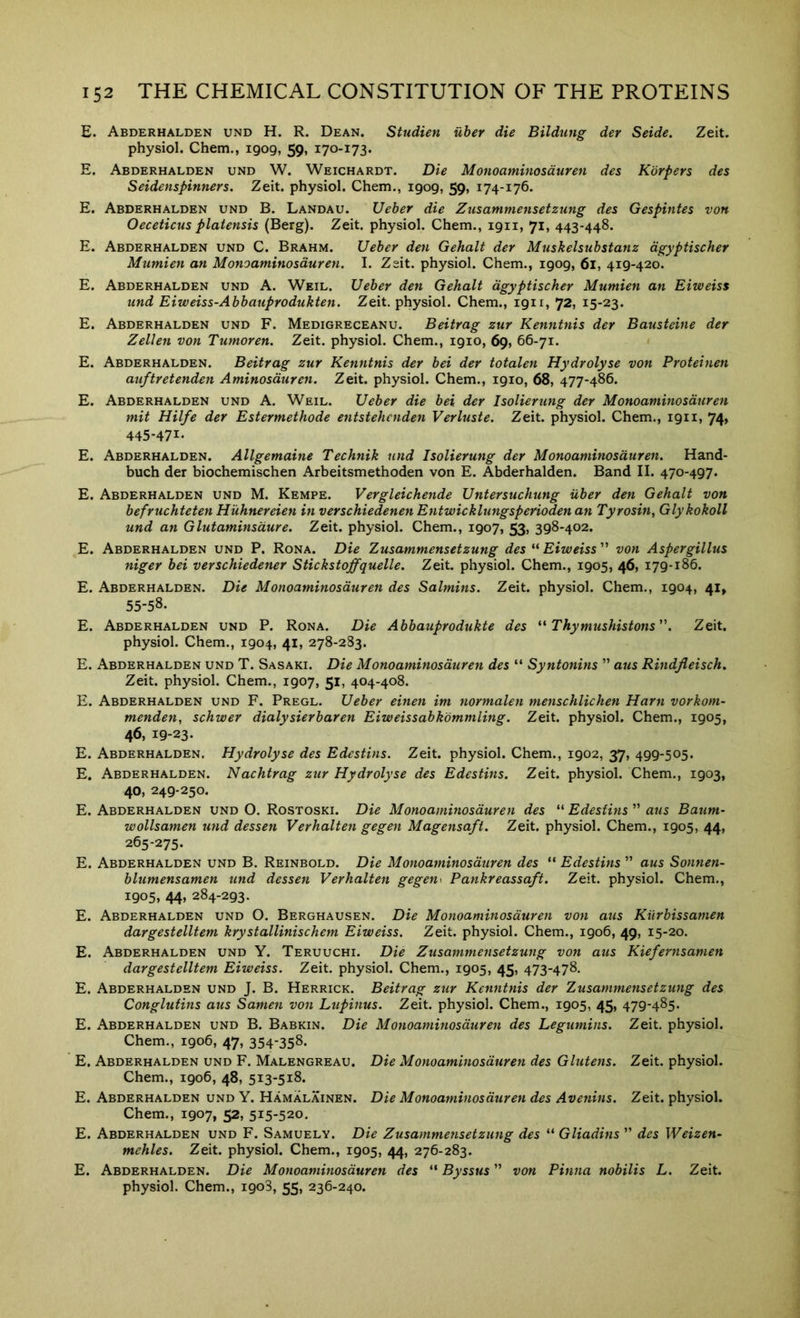 E. Abderhalden und H. R. Dean. Studien uher die Bildung der Seide. Zeit. physiol. Chem., 1909, 59, 170-173. E. Abderhalden und W. Weichardt. Die Monoaminosduren des Korpers des Seidenspinners. Zeit. physiol. Chem., 1909, 59, 174-176. E. Abderhalden und B. Landau. Ueher die Zusammensetzung des Gespintes von Oeceticus platensis (Berg). Zeit. physiol. Chem., 1911, 71, 443-448. E. Abderhalden und C. Brahm. Ueber deti Gehalt der Muskelsubstanz dgyptischer Mtimien an Monoaminosduren. I. Zeit. physiol. Chem., 1909, 61, 419-420. E. Abderhalden und A. Weil. Ueber den Gehalt dgyptischer Mumien an Eiweiss und Eiweiss-Abbauprodukten. Zeit. physiol. Chem., 1911, 72, 15-23. E. Abderhalden und F. Medigreceanu. Beitrag zur Kenntnis der Bausteine der Zellen von Tumoren. Zeit. physiol. Chem., 1910, 69, 66-71. E. Abderhalden. Beitrag zur Kenntnis der bei der totalen Hydrolyse von Proteinen auftretenden Aminosduren. Zeit. physiol. Chem., 1910, 68, 477-486. E. Abderhalden und A. Weil. Ueber die bei der Isolierung der Monoaminosduren mit Hilfe der Estermethode entstehcnden Verluste. Zeit. physiol. Chem., 1911, 74> 445'47^' E. Abderhalden. Allgemaine Technik und Isolierung der Monoaminosduren. Hand- buch der biochemischen Arbeitsmethoden von E. Abderhalden. Band II. 470-497. E. Abderhalden und M. Kempe. Vergleichende Untersuchung icber den Gehalt von befruchteten Huhnereien in verschiedenen EntwickUingsperioden an Tyrosin, Glykokoll und an Glutaminsdure. Zeit. physiol. Chem., 1907, 398-402. E. Abderhalden und P. Rona. Die Zusammensetzung des Eiweiss'^ von Aspergillus niger bei verschiedener Stickstoffquelle. Zeit. physiol. Chem., 1905, 46, 179-186. E. Abderhalden. Die Monoaminosduren des Salmins. Zeit. physiol. Chem., 1904, 41, 55-58- E. Abderhalden und P. Rona. Die Abbauprodukte des ** Tkymushistons”. Zeit. physiol. Chem., 1904, 41, 278-283. E. Abderhalden und T. Sasaki. Die Monoaminosduren des “ Syntonins ” aus Rindjieisch. Zeit. physiol. Chem., 1907, 51, 404-408. E. Abderhalden und F. Pregl. Ueber einen im normalen menschlichen Harn vorkom- menden, schwer dialysierbaren Eiweissabk'ommling. Zeit. physiol. Chem., 1905, 46, 19-23. E. Abderhalden. Hydrolyse des Edestins. Zeit. physiol. Chem., 1902, 37, 499-505. E. Abderhalden. Nachtrag zur Hydrolyse des Edestins. Zeit. physiol. Chem., 1903, 40, 249-250. E. Abderhalden und O. Rostoski. Die Monoaminosduren des “ Edestins ” aus Baum- wollsamen und dessen Verhalten gegen Magensaft. Zeit. physiol. Chem., 1905, 44, 265-275. E. Abderhalden und B. Reinbold. Die Monoaminosduren des “ Edestins ” aus Sonnen- bUimensamen und dessen Verhalten gegen\ Pankreassaft. Zeit. physiol. Chem., 1905, 44, 284-293. E. Abderhalden und O. Berghausen. Die Monoaminosduren von aus Kiirbissamen dargestelltem krystallinischem Eiweiss. Zeit. physiol. Chem., 1906, 49, 15-20. E. Abderhalden und Y. Teruuchi. Die Zusammensetzung von aus Kiefernsamen dargestelltem Eiweiss. Zeit. physiol. Chem., 1905, 45, 473-478. E. Abderhalden und J. B. Herrick. Beitrag zur Kenntnis der Zusammensetzung des Conglutins aus Samen von Ltipinus. Zeit. physiol. Chem., 1905, 45, 479-485. E. Abderhalden und B. Babkin. Die Monoaminosduren des Legumins. Zeit, physiol. Chem., 1906, 47, 354-358. E. Abderhalden und F. Malengreau. Die Monoaminosduren des Glutens. Zeit. physiol. Chem., 1906, 48, 513-518. E. Abderhalden und Y. Hamalainen. Die Monoaminosduren des Avenins. Zeit. physiol. Chem., 1907, 52, 515-520. E. Abderhalden und F. Samuely. Die Zusammensetzung des “ Gliadins ” des Weizen- mehles. Zeit. physiol. Chem., 1905, 44, 276-283. E. Abderhalden. Die Monoaminosduren des “ Byssus ” von Pinna nobilis L. Zeit. physiol. Chem., 1908, 55, 236-240.