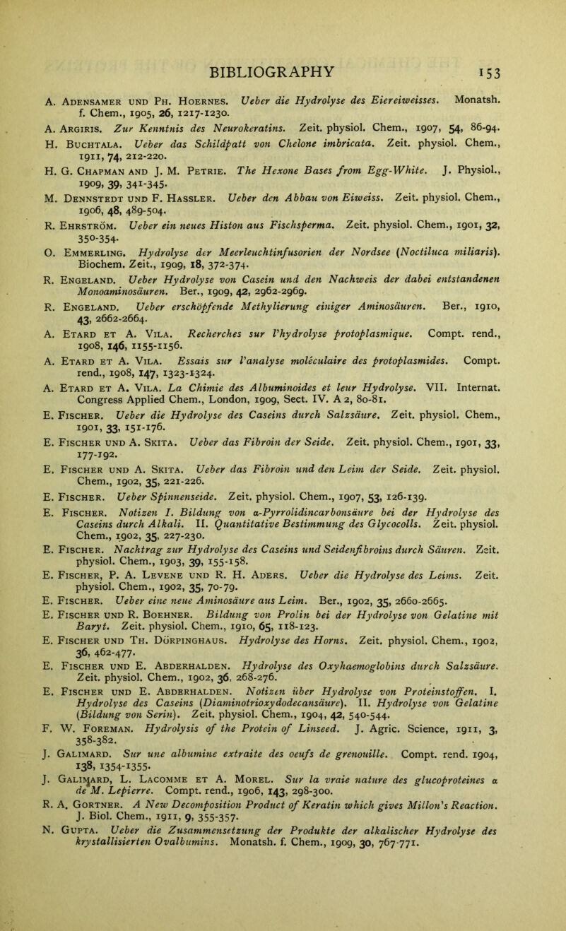 A. Adensamer und Ph. Hoernes. Ueher die Hydrolyse des Eiereiweisses. Monatsh. f. Chem., 1905, 26, 1217-1230. A. Argiris. Zur Kennfnis des Neurokeratins. Zeit. physiol. Chem., 1907, 54, 86-94. H. Buchtala. Ueher das Schildpatt von Chelone imbricata. Zeit. physiol. Chem., 1911, 74, 212-220. H. G. Chapman and J. M. Petrie. The Hexone Bases from Egg-White. J. Physiol., 1909, 39. 341-345. M. Dennstedt und F. Hassler. Ueher den Abbau von Eiweiss. Zeit. physiol. Chem., 1906, 48, 489-504. R. Ehrstrom. Ueher ein neues Histon aus Fischsperma. Zeit. physiol. Chem., 1901, 32, 350-354. O. Emmerling. Hydrolyse der Meerleuchtinfusorien der Nordsee (Noctiluca niiliaris). Biochem. Zeit., 1909, 18, 372-374. R. Engeland. Ueher Hydrolyse von Casein und den Nachweis der dahei entstandenen Monoaminosduren. Ber., 1909, 42, 2962-2969. R. Engeland. Ueher erschopfende Methylierung einiger Aminosduren. Ber., 1910, 43, 2662-2664. A. Etard et a. Vila. Recherches sur Vhydrolyse protoplasmique. Compt. rend., 1908, 146, 1155-1156. A. Etard et A. Vila. Essais sur Vanalyse moleculaire des protoplasmides. Compt. rend., 1908, 147, 1323-1324. A. Etard et A, Vila. La Chimie des Alhuminoides et leur Hydrolyse. VII. Internat. Congress Applied Chem., London, 1909, Sect. IV. A 2, 80-81. E. Fischer. Ueher die Hydrolyse des Caseins durch Salzsdure. Zeit. physiol. Chem., 1901, 33, 151-176. E. Fischer und A. Skita. Ueher das Fibroin der Seide. Zeit. physiol. Chem., 1901, 33, 177-192. E. Fischer und A. Skita. Ueher das Fibroin und den Leim der Seide. Zeit. physiol. Chem., 1902, 35, 221-226. E. Fischer. Ueher Spinnenseide. Zeit. physiol. Chem., 1907, 53, 126-139. E. Fischer. Notizen I. Bildung von a-Pyrrolidincarbonsaure bei der Hydrolyse des Caseins durch Alkali. II. Quantitative Bestimmung des Glycocolls. Zeit. physiol. Chem., 1902, 35, 227-230. E. Fischer. Nachtrag zur Hydrolyse des Caseins und Seidenjibroins durch Sduren. Zeit. physiol. Chem., 1903, 39, 155-158. E. Fischer, P. A. Levene und R. H. Aders. Ueher die Hydrolyse des Leims. Zeit. physiol. Chem., 1902, 35, 70-79. E. Fischer. Ueher eine neue Aminosdure aus Leim. Ber., 1902, 35, 2660-2665. E. Fischer und R. Boehner. Bildung von Prolin bei der Hydrolyse von Gelatine mit Baryt. Zeit. physiol. Chem., 1910, 65, 118-123. E. Fischer und Th. Dorpinghaus. Hydrolyse des Horns. Zeit. physiol. Chem., 1902, 36, 462-477. E. Fischer und E. Abderhalden. Hydrolyse des Oxyhaemoglobins durch Salzsdure. Zeit. physiol. Chem., 1902, 36, 268-276. E. Fischer und E. Abderhalden. Notizen iiber Hydrolyse von Proteinstojfen. I. Hydrolyse des Caseins (Diaminotrioxydodecansdure). II. Hydrolyse von Gelatine {Bildung von Serin). Zeit. physiol. Chem., 1904, 42, 540-544. F. W. Foreman. Hydrolysis of the Protein of Linseed. J. Agric. Science, 1911, 3, 358-382. J. Galimard. Sur une albumine extraite des oeufs de grenotiille. Compt. rend. 1904, 138, 1354-1355. J. Galii^jard, L. Lacomme et a. Morel. Sur la vraie nature des glucoproteines a de M. Lepierre. Compt. rend., 1906, 143, 298-300. R. A, Gortner. a New Decomposition Product of Keratin which gives Millon's Reaction. J. Biol. Chem., 1911, 9, 355-357- N. Gupta. Ueher die Zusammensetzung der Produkte der alkalischer Hydrolyse des krystallisierten Ovalbumins. Monatsh. f. Chem., 1909, 30, 767-771.