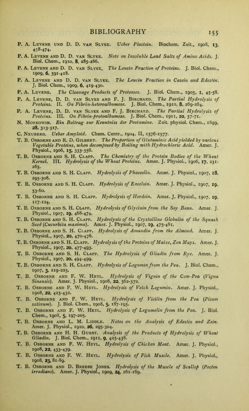 P. A. Levene und D. D. van Slyke. Ueher Plastein. Biochem. Zeit., 1908, 13, 458-474- P. A. Levene and D. D. van Slyke. Note on Insoluble Lead Salts of Amino Acids. J. Biol. Chem., 1910, 8, 285-286. P. A. Levene and D. D. van Slyke. The Leucin Fraction of Proteins. J. Biol. Chem., 1909, 6, 391-418. P. A. Levene and D. D. van Slyke. The Leucin Fraction in Casein and Edestin. J. Biol. Chem., 1909, 6, 419-430. P. A. Levene. The Cleavage Products of Proteoses. J. Biol. Chem., 1905, i, 45-58. P. A. Levene, D. D. van Slyke and F. J. Birchard. The Partial Hydrolysis of Proteins. II. On Fibrin-heteroalbumose. J. Biol. Chem., 1910, 8, 269-284. P. A. Levene, D. D. van Slyke and F. J. Birchard. The Partial Hydrolysis of Proteins. III. On Fibrin-protoalbumose. J. Biol. Chem., 1911, 10, 57-71. N. Morkowin. Ein Beitrag zur Kenntniss der Protamine. Zeit. physiol. Chem., 1899, 28, 313-317- C. Neuberg. Ueber Amyloid. Chem. Centr., 1904, II, 1576-1577. T. B. Osborne AND R. D. Gilbert. The Proportion of Glutaminic Acid yielded by various Vegetable Proteinsy when decomposed by Boiling with Hydrochloric Acid. Amer. J. Physiol., 1906, 15, 333-356. T, B. Osborne and S. H. Clapp. The Chemistry of the Protein Bodies of the Wheat Kernel. III. Hydrolysis of the Wheat Proteins. Amer. J. Physiol., 1906, 17, 231- 265. T. B. Osborne and S. H. Clapp. Hydrolysis of Phaseolin. Amer. J. Physiol., 1907, 18, 295-308. T. B. Osborne and S. H. Clapp. Hydrolysis of Excelsin. Amer. J. Physiol., 1907, 19, 53-60. T. B. Osborne and S. H. Clapp. Hydrolysis of Hordein. Amer. J. Physiol., 1907, 19, 117-124. T. B. Osborne and S. H. Clapp. Hydrolysis of Glycinin from the Soy Bean. Amer. J. Physiol., 1907, 19, 468-474. T. B. Osborne and S. H. Clapp. Hydrolysis of the Crystalline Globulin of the Squash Seed {Cucurbita maxima). Amer. J. Physiol., 1907, 19, 475-481. T. B. Osborne and S. H. Clapp. Hydrolysis of Amandin from the Almond. Amer. J. Physiol., 1907, 20, 470-476. T. B. Osborne and S. H. Clapp. Hydrolysis of the Proteins of Maize, Zea Mays. Amer. J. Physiol., 1907, 20, 477-493. T. B. Osborne and S. H. Clapp. The Hydrolysis of Gliadin from Rye. Amer. J. Physiol., 1907, 20, 494-499. T. B. Osborne and S. H. Clapp. Hydrolysis of Legumin from the Pea. J. Biol. Chem., 1907, 3» 219-225. T. B. Osborne and F. W. Heyl. Hydrolysis of Vignin of the Cow-Pea {Vigna Sinensis). Amer. J. Physiol., 1908, 22, 362-372. T. B. Osborne and F. W. Heyl. Hydrolysis of Vetch Legumin. Amer. J. Physiol., 1908, 22, 423-432. T. B. Osborne and F. W. Heyl. Hydrolysis of Vicilin from the Pea {Pisum sativum). J. Biol. Chem., 1908, 5, 187-195. T. B. Osborne and F. W. Heyl. Hydrolysis of Legumelin from the Pea. J. Biol. Chem., 1908, 5, 197-205. T. B. Osborne and L. M. Liddle. Notes on the Analysis of Edestin and Zein. Amer. J. Physiol., 1910, 26, 295-304. T, B. Osborne and H. H. Guest. Analysis of the Products of Hydrolysis of Wheat Gliadin. J. Biol. Chem., 1911, 9, 425-438. T. B. Osborne and F. W. Heyl. Hydrolysis of Chicken Meat. Amer. J. Physiol., 1908, 22, 433-439- T. B. Osborne and F. W. Heyl. Hydrolysis of Fish Muscle. Amer. J. Physiol., 1908, 23, 81-89. T. B. Osborne and D. Breese Jones. Hydrolysis of the Muscle of Scallop {Pecten irradians). Amer. J. Physiol., 1909, 24, 161-169.