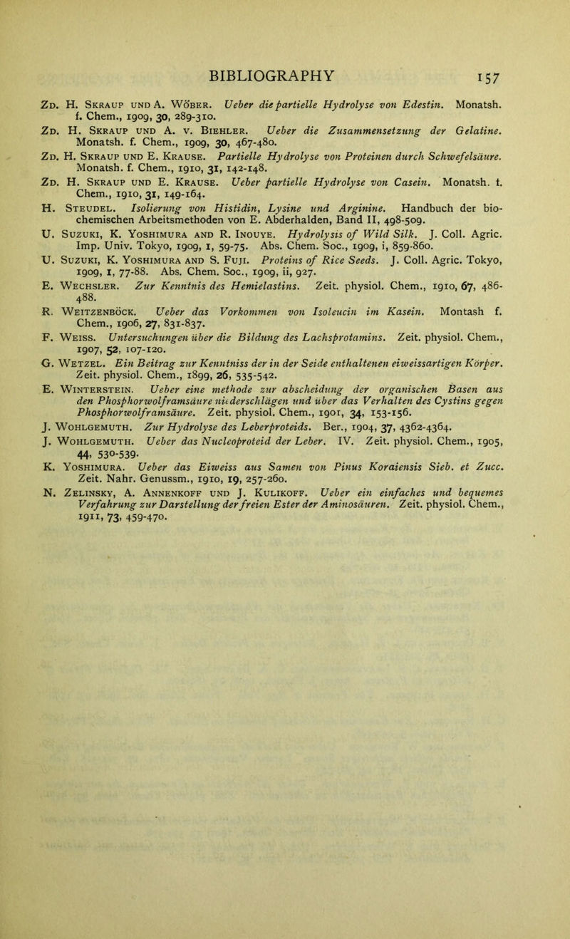 Zd. H. Skraup undA. Wober. Ueber diepartielle Hydrolyse von Edestin. Monatsh. f. Chem., 1909, 30, 289-310. Zd. H. Skraup und A. v. Biehler. Ueber die Zusammensetzung der Gelatine. Monatsh. f. Chem., 1909, 30, 467-480. Zd. H. Skraup und E. Krause. Partielle Hydrolyse von Proteinen durch Schwefelsdure. Monatsh. f. Chem., 1910, 31, 142-148. Zd. H. Skraup und E. Krause. Ueber partielle Hydrolyse von Casein. Monatsh. t. Chem., 1910, 31, 149-164. H. Steudel. Isolierung von Histidin, Lysine und Arginine. Handbuch der bio- chemischen Arbeitsmethoden von E. Abderhalden, Band II, 498-509. U. Suzuki, K. Yoshimura and R. Inouye. Hydrolysis of Wild Silk. J. Coll. Agric. Imp. Univ. Tokyo, 1909, i, 59-75. Abs. Chem. Soc., 1909, i, 859-860. XJ. Suzuki, K. Yoshimura and S. Fuji. Proteins of Rice Seeds. J. Coll. Agric. Tokyo, 1909, I, 77-88. Abs. Chem. Soc., 1909, ii, 927. E. Wechsler. Zur Kenntnis des Hemielastins. Zeit. physiol. Chem., 1910, 67, 486- 488. R. Weitzenbock. Ueber das Vorkommen von Isoleucin im Kasein. Montash f. Chem., 1906, 27, 831-837. F. Weiss. Untersuchungen iiber die Bildung des Lachsprotamins. Zeit. physiol. Chem., 1907, 52, 107-120. G. Wetzel. Ein Beitrag zur Kenntniss der in der Seide enthaltenen eiweissartigen Korper. Zeit. physiol. Chem., 1899, 26, 535-542. E. WiNTERSTEiN. Ueber eine methode zur abscheidung der organischen Basen aus den Phosphorwolframsdure nuderschldgen und uber das Verhalten des Cystins gegen Phosphorwolframsdure. Zeit. physiol. Chem., 1901, 34, 153-156. J. Wohlgemuth. Zur Hydrolyse des Leberproteids. Ber., 1904, 37, 4362-4364. J. Wohlgemuth. Ueber das Nucleoproteid der Leber. IV. Zeit. physiol. Chem., 1905, 44> 530-539. K. Yoshimura. Ueber das Eiweiss aus Samen von Pinus Koraiensis Sieb. et Zucc. Zeit. Nahr. Genussm., 1910, 19, 257-260. N. Zelinsky, A. Annenkoff und J. Kulikoff. Ueber ein einfaches und bequetnes Verfahrung zur Darstellung derfreien Ester der Aminosduren. Zeit. physiol. Chem., 1911, 73, 459-470.