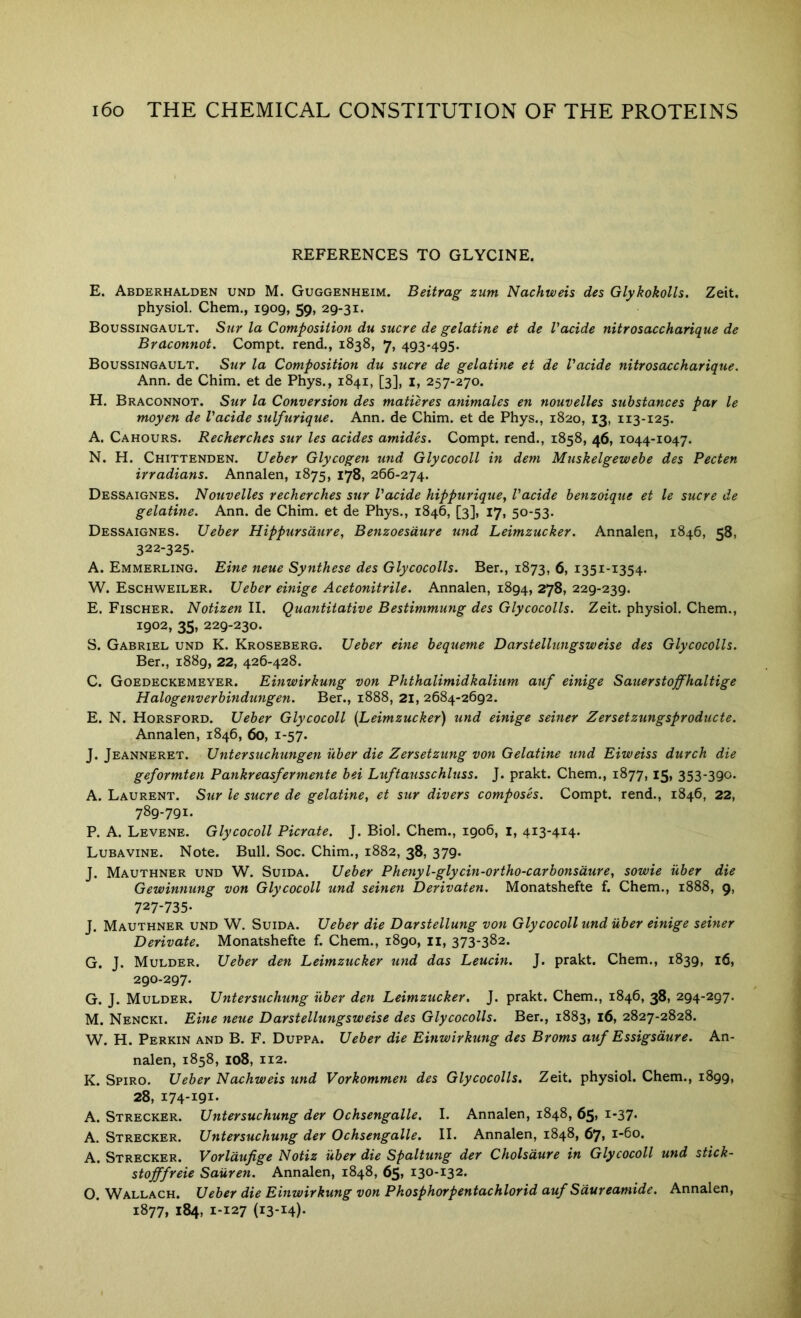 ^^9 REFERENCES TO GLYCINE. E. Abderhalden und M. Guggenheim. Beitrag zum Nachweis des Glykokolls. Zeit. Boussingault. Sur la Composition du sucre de gelatine et de Vacide nitrosaccharique de Braconnot. Compt. rend., 1838, 7, 493-495. Boussingault. Sur la Composition du sucre de gelatine et de Vacide nitrosaccharique. Ann. de Chim. et de Phys., 1841, [3], i, 257-270. H. Braconnot. Sur la Conversion des matures animates en nouvelles substances par le moyen de Vacide sulfurique. Ann. de Chim. et de Phys., 1820, 13, 113-125. A. Cahours. Recherches sur les acides amides. Compt. rend., 1858, 46, 1044-1047. N. H. Chittenden. Ueber Glycogen und Glycocoll in dem Muskelgewebe des Pecten Dessaignes. Nouvelles recherches sur Vacide hippurique, Vacide benzoique et le sucre de gelatine. Ann. de Chim. et de Phys., 1846, [3], 17, 50-53. Dessaignes. Ueber Hippursdtire, Benzoesdure und Leimzucker. Annalen, 1846, 58, 322-325. A. Emmerling. Eine neue Synthese des Glycocolls. Ber., 1873, 6, 1351-1354. E. Fischer. Notizen II. Quantitative Bestimmung des Glycocolls. Zeit. physiol, Chem., 1902, 35, 229-230. S. Gabriel und K. Kroseberg. Ueber eine bequeme Darstellungsweise des Glycocolls. Ber., 1889, 22, 426-428. C. Goedeckemeyer. Einwirkung von Phthalimidkalium auf einige Sauerstoffhaltige Halogenverbindungen. Ber., 1888, 21, 2684-2692. E. N. Horsford. Ueber Glycocoll [Leimzucker) und einige seiner Zersetzungsproducte. Annalen, 1846, 60, 1-57. J. Jeanneret. Untersuchungen uber die Zersetzung von Gelatine und Eiweiss durch die geformten Pankreasfermente bei Luftausschluss. J. prakt. Chem., 1877,15, 353-390. A. Laurent. Sur le sucre de gelatine, et sur divers composh. Compt. rend., 1846, 22, 789-791. Lubavine. Note. Bull. Soc. Chim., 1882, 38, 379. J. Mauthner und W. Suida. Ueber Phenyl-glycin-ortho-carbonsdure, sowie uber die Gewinnung von Glycocoll und seinen Derivaten. Monatshefte f. Chem., 1888, 9, 727-735* J. Mauthner und W. Suida. Ueber die Darstellung von Glycocoll und uber einige seiner Derivate. Monatshefte f. Chem., 1890, ii, 373-382. G. J. Mulder. Ueber den Leimzucker und das Leucin. J. prakt. Chem., 1839, 16, 290-297. J. Mulder. Untersuchung uber den Leimzucker. J. prakt. Chem., 1846, 38, 294-297. Nencki. Eine neue Darstellungsweise des Glycocolls. Ber., 1883, 16, 2827-2828. . H. Perkin and B. F. Duppa. Ueber die Einwirkung des Broms auf Essigsdure. An- nalen, 1858, 108, 112. K. Spiro. Ueber Nachweis und Vorkommen des Glycocolls. Zeit. physiol. Chem., 1899, 28, 174-191. A. Strecker. Untersuchung der Ochsengalle. I. Annalen, 1848, 65* i*37* A. Strecker. Untersuchung der Ochsengalle. II. Annalen, 1848, 67, 1-60. A. Strecker. Vorlaufige Notiz uber die Spaltung der Cholsdure in Glycocoll und stick- stofffreie Sauren. Annalen, 1848, 65, 130-132. O. Wallach. Ueber die Einwirkung von Phosphorpentachlorid auf Sdureamide. Annalen, 1877, 184, 1-127 (13-14).