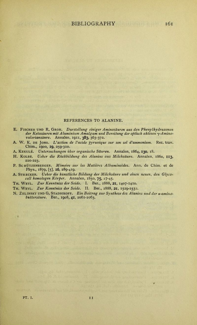 REFERENCES TO ALANINE. E. Fischer und R. Groh. Daystellung einiger Aminosduren aus den Phenylhydrazonen der Ketosduren mit Aluminium Amalgam und Bereitung der optisch aktiven y-Amino- valeriansdure. Annalen, 1911, 383, 363-372. A. W. K. DE Jong. Uaction de Vacide pyruvique sur son sel d'ammonium. Rec. trav. Chim., 1900, 19, 259-310. A. Kekule. Untersuchungen uber organische Sduven. Annalen, 1864, 130, 18. H. Kolbe. Ueher die Ruckhildung des Alanins aus Milchsdure. Annalen, i860, 113,^ 220-223. P. Sc HOTZENBERGER. Memoite sur les Matieres Alhuminoides. Ann. de Chim. et de Phys., 1879, [5], 16, 289-419. A. Strecker. Ueher die kiinstliche Bildung der Milchsdure und einen neuen, den Glyco- coll homologen Korper. Annalen, 1850, 75, 27-45. Th. Weyl. Zur Kenntniss der Seide. I. Ber., 1888, 21, 1407-1410. Th. Weyl. Zur Kenntniss der Seide. II. Ber., 1888, 21, 1529-1532. N. Zelinsky und G. Stadnikoff. Bin Beitrag zur Synthese des Alanins und der a-amino- huttersdure. Ber., 1908, 41, 2061-2063.