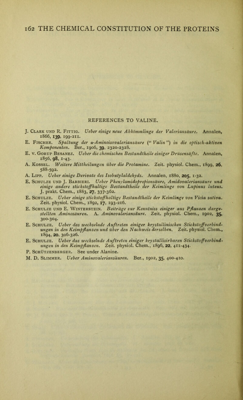 REFERENCES TO VALINE. J. Clark und R. Fittig. Ueher einige neue Abkdmmlinge der Valeriansdure. Annalen, 1866, 139, 199-211. E. Fischer. Spaltung der a-Aminoisovaleriansdiire (“ Valin ”) in die optisch-aktiven Komponenten. Ber., 1906, 39, 2320-2328. E. V. Gorup Besanez. Ueher die chemischen Bestandtheile einiger DrUsensdfte. Annalen, 1856, 98, 1-43. A. Kossel. Weitere Mittheilungen iiber die Protamine. Zeit. physiol. Chem., 1899, 26, 588-592. A. Lipp. Ueber einige Derivate des Isohufylaldehyds. Annalen, i88o, 205, 1-32. E. Schulze und J. Barbieri. Ueher Phenylamidopropionsdure, Amidovaleriansdure und einige andere stickstoffhaltige Bestandtheile der Keimlinge von Lupinus luteus. J. prakt. Chem., 1883, 27, 337-362. E. Schulze. Ueber einige stickstoffhaltige Bestandtheile der Keimlinge von Vida sativa. Zeit. physiol. Chem., 1892, 17, 193-216. E. Schulze und E. Winterstein, Beitrdge zur Kenntniss einiger aus Pjianzen darge- stellten Aminosduren. A. Aminovaleriansdure. Zeit. physiol. Chem., 1902, 35, 300-304. E. Schulze. Ueber das wechselnde Auftreten einiger krystallinischen Stickstoffverhind- ungen in den Keimpflanzen und iiber den Nachweis derselhen. Zeit. physiol. Chem., 1894, 20, 306-326. E. Schulze. Ueher das wechselnde Auftreten einiger krystallisirbaren Stickstoffverbind- ungen in den Keimpflanzen. Zeit. physiol. Chem., 1896, 22, 411-434, P. Schutzenberger. See under Alanine. M. D. Slimmer. Ueher Aminovalerians'duren. Ber., 1902, 35, 400-410.