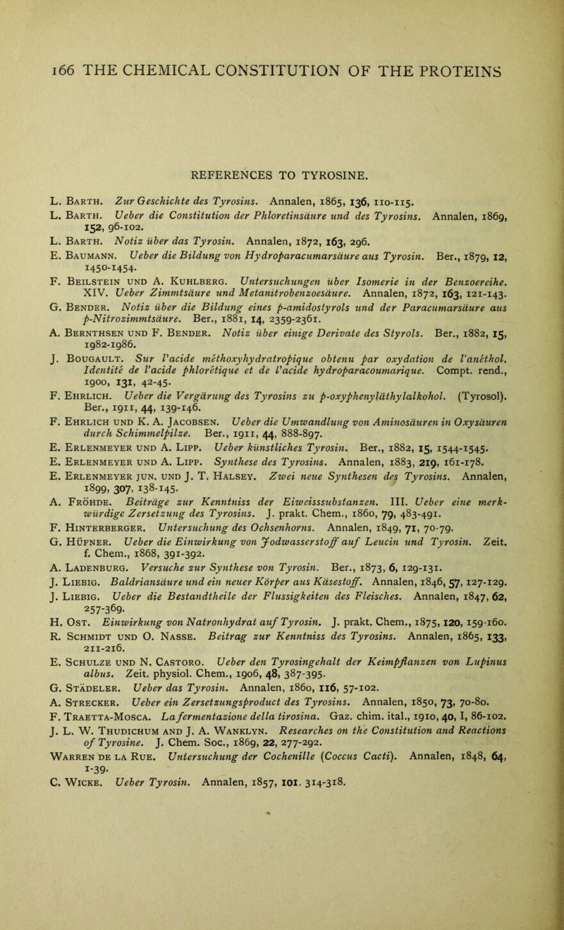 REFERENCES TO TYROSINE. L. Barth. Zur Geschichte des Tyrosins. Annalen, 1865, 136, 110-115. L. Barth. Ueber die Constitution der Phloretinsdure und des Tyrosins. Annalen, 1869, 152, 96-102. L. Barth. Notiz uber das Tyrosin. Annalen, 1872, 163, 296. E. Baumann. Ueber die Bildung von Hydroparacumarsdure aus Tyrosin. Ber., 1879, 12, 1450-1454. F. Beilstein und A. Kuhlberg. Untersuchungen uber Isomerie in der Benzoereihe. XIV. Ueber Zimmtsdure und Metanitrobenzoesdure. Annalen, 1872, 163, 121-143. G. Bender. Notiz uber die Bildung eines p-amidostyrols und der Paracumarsdure aus p-Nitrozimmtsdure. Ber., 1881, 14, 2359-2361. A. Bernthsen und F. Bender. Notiz uber einige Derivate des Styrols. Ber., 1882, 15, 1982-1986. J. Bougault. Sur Vacide mHhoxyhydratropique obtenu par oxydation de Vanethol. Identite de Vacide phloretique et de Vacide hydroparacoumarique. Compt. rend., 1900, 131, 42-45. F. Ehrlich. Ueber die Vergdrung des Tyrosins zu p-oxyphenylathylalkohol. (Tyrosol). Ber., 1911, 44, 139-146. F. Ehrlich und K. A. Jacobsen. Ueber die Umwandlung von Aminosduren in Oxysduren durch Schimmelpilze. Ber., igii, 44, 888-897. E. Erlenmeyer und A. Lipp. Ueber kunstliches Tyrosin. Ber., 1882, 15, 1544-1545. E. Erlenmeyer und A. Lipp. Synthese des Tyrosins. Annalen, 1883, 219, 161-178. E. Erlenmeyer jun. und J. T. Halsey. Zwei neue Synthesen des Tyrosins. Annalen, 1899, 307, 138-145- A. Frohde. Beitrdge zur Kenntniss der Eiweisssubstanzen. III. Ueber eine tnerk- wiirdige Zersetzung des Tyrosins. J. prakt. Chem., i860, 79, 483-491. F. Hinterberger. Untersuchung des Ochsenhorns. Annalen, 1849, 71, 70-79. G. Hufner. Ueber die Einwirkung von Jodwasserstoff auf Leucin und Tyrosin. Zeit. f. Chem., 1868, 391-392. A. Ladenburg. Versuche zur Synthese von Tyrosin. Ber., 1873, 6, 129-131. J. Liebig. Baldriansdure und ein neuer Korper aus Kdsestoff. Annalen, 1846, 57, 127-129. J. Liebig. Ueber die Bestandtheile der Flussigkeiten des Fleisches. Annalen, 1847, 62, 257-369. H. OsT. Einwirkung von Natronhydrat auf Tyrosin. J. prakt. Chem., 1875,120, 159-160. R. Schmidt und O. Nasse. Beitrag zur Kenntniss des Tyrosins. Annalen, 1865, 133, 211-216. E. Schulze und N. Castoro. Ueber den Tyrosingehalt der Keimpflanzen von Lupinus albus. Zeit. physiol. Chem., 1906, 48, 387-395. G. Stadeler. Ueber das Tyrosin. Annalen, i860, 116, 57-102. A. Strecker. Ueber ein Zersetzungsproduct des Tyrosins. Annalen, 1850, 73, 70-80. F. Traetta-Mosca. Lafermentazione della tirosina. Gaz. chim. ital., 1910, 40, I, 86-102. J. L. W. Thudichum and J. A. Wanklyn. Researches on the Constitution and Reactions of Tyrosine. J. Chem. Soc., 1869, 22, 277-292. Warren de la Rue. Untersuchung der Cochenille {Coccus Cacti). Annalen, 1848, 64, 1-39. C. WiCKE. Ueber Tyrosin. Annalen, 1857, loi, 314-318.