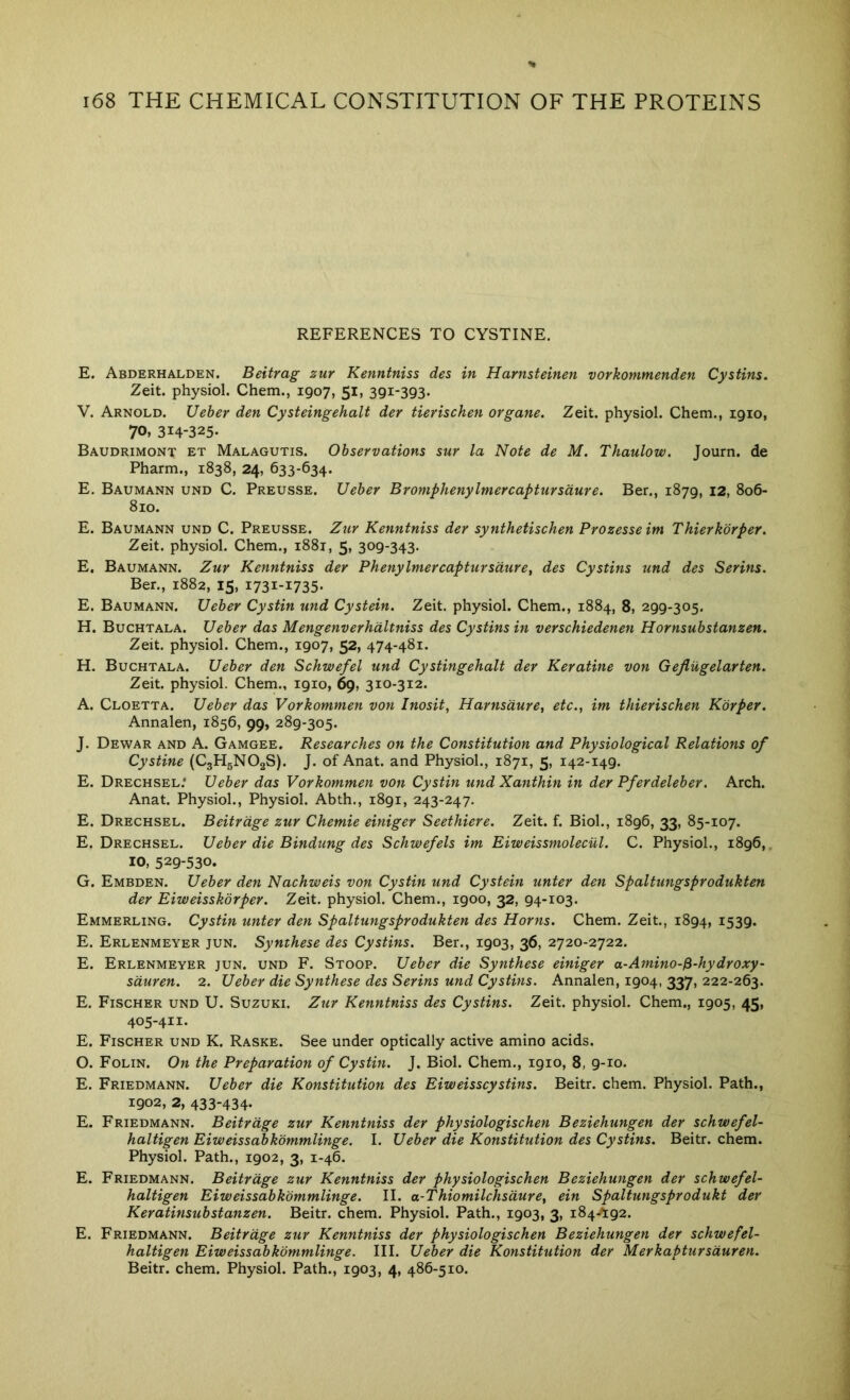 REFERENCES TO CYSTINE. E. Abderhalden. Beitrag zur Kenntniss des in Harnsteinen vorkommenden Cystins. Zeit. physiol. Chem., 1907, 51, 391-393. V. Arnold. Ueber den Cysteingehalt der tierischen organe. Zeit. physiol. Chem., 1910, 70, 314-325- Baudrimont et Malagutis. Observations sur la Note de M. Thaulow. Journ. de Pharm., 1838, 24, 633-634. E. Baumann und C. Preusse. Ueber Bromphenylmercaptursdure. Ber., 1879, 12, 806- 810. E. Baumann und C. Preusse. Zur Kenntniss der synthetischen Prozesseim Thierkbrper. Zeit. physiol. Chem., 1881, 5, 309-343. E. Baumann. Zur Kenntniss der Phenylmercaptursdure, des Cystins und des Serins. Ber., 1882, 15, 1731-1735. E. Baumann. Ueber Cystin und Cystein. Zeit. physiol. Chem., 1884, 8, 299-305. H. Buchtala. Ueber das Mengenverhdltniss des Cystins in verschiedenen Hornsubstanzen. Zeit. physiol. Chem., 1907, 52, 474-481. H. Buchtala. Ueber den Schwefel und Cystingehalt der Keratine von Gefliigelarten. Zeit. physiol. Chem., 1910, 69, 310-312. A. Cloetta. Ueber das Vorkommen von Inosit, Harnsdure, etc., im thierischen Korper. Annalen, 1856, 99, 289-305. J. Dewar and A. Gamgee. Researches on the Constitution and Physiological Relations of Cystine (CgHgNOgS). J. of Anat. and Physiol., 1871, 5, 142-149. E. Drechsel.* Ueber das Vorkommen von Cystin und Xanthin in der Pferdeleber. Arch. Anat. Physiol., Physiol. Abth., 1891, 243-247. E. Drechsel. Beitrdge zur Chemie einiger Seethiere. Zeit. f. Biol., 1896, 33, 85-107. E. Drechsel. Ueber die Bindung des Schwefels im Eiweissmolecul. C. Physiol., 1896,, 10, 529-530. G. Embden. Ueber den Nachweis von Cystin und Cystein unter den Spaltungsprodukten der Eiweisskorper. Zeit. physiol. Chem., 1900, 32, 94-103. Emmerling. Cystin unter den Spaltungsprodukten des Horns. Chem. Zeit., 1894, i539- E. Erlenmeyer jun. Synthese des Cystins. Ber., 1903, 36, 2720-2722. E. Erlenmeyer jun. und F. Stoop. Ueber die Synthese einiger a-Amino-^-hydroxy- sduren. 2. Ueber die Synthese des Serins und Cystins. Annalen, 1904, 337, 222-263. E. Fischer und U. Suzuki. Zxir Kenntniss des Cystins. Zeit. physiol. Chem., 1905, 45, 405-411. E. Fischer und K. Raske. See under optically active amino acids. O. Folin. On the Preparation of Cystin. J. Biol. Chem., 1910, 8, 9-10. E. Friedmann. Ueber die Konstitution des Eiweisscystins. Beitr. chem. Physiol. Path., 1902, 2, 433-434- E. Friedmann. Beitrdge zur Kenntniss der physiologischen Beziehungen der schwefel- haltigen Eiweissabkdmmlinge. I. Ueber die Konstitution des Cystins. Beitr. chem. Physiol. Path., 1902, 3, 1-46. E. Friedmann. Beitrdge zur Kenntniss der physiologischen Beziehungen der schwefel- haltigen Eiweissabkommlinge. II. a-Thiomilchsdure, ein Spaltungsprodukt der Keratinsubstanzen. Beitr. chem. Physiol. Path., 1903, 3, 184-^92. E. Friedmann. Beitrdge zur Kenntniss der physiologischen Beziehungen der schwefel- haltigen Eiweissabkommlinge. III. Ueber die Konstitution der Merkaptursduren. Beitr. chem. Physiol. Path., 1903, 4, 486-510.