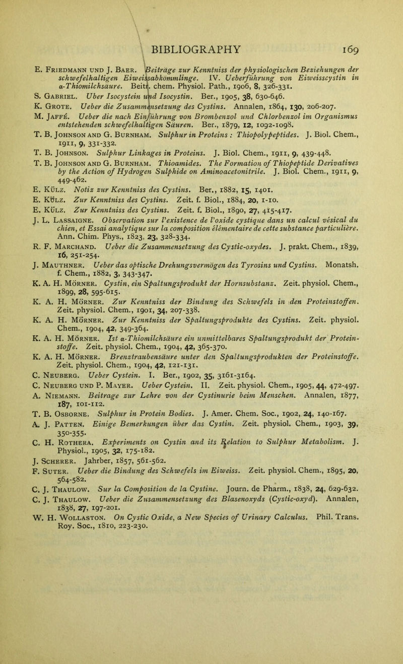 E. Friedmann und J. Baer. ''Beitrdge zur Kenntniss der physiologischen Beziehungen der schwefelhaltigen Eiweiisabkommlinge. IV. Ueberfuhrung von Eiweisscystin in a-Thiomilchsdure. Beitc. chem. Physiol. Path., igo6, 8, 326-331. S. Gabriel. Uber Isocystein nnd Isocystin. Ber., 1905, 38, 630-646. K. Grote. Ueber die Zusamm\nsetzung des Cystins. Annalen, 1864, 130, 206-207. M. Jaffe. Ueber die nach Einfuhrung von Brombenzol und Chlorbenzol im Organismus entstehenden schwefelhaltigen Sduren. Ber., 1879, 12, 1092-1098. T. B. Johnson and G. Burnham. Sulphur in Proteins ; Thiopolypeptides. J. Biol. Chem., 1911, 9. 331-332. T. B. Johnson. Sulphur Linkages in Proteins. J. Biol. Chem., 1911, 9, 439-448. T. B. Johnson and G. Burnham. Thioamides. The Formation of THopeptide Derivatives by the Action of Hydrogen Sulphide on Amino acetonitrile. J. Biol. Chem., 1911, 9, 449-462. E. Kulz. Notiz zur Kenntniss des Cystins. Ber., 1882, 15, 1401. E. Kulz. Zur Kenntniss des Cystins. Zeit. f. Biol., 1884, 20, i-io. E. Kulz. Zur Kenntniss des Cystins. Zeit. f. Biol., 1890, 27, 415-417. J. L. Lassaigne. Observation sur Vexistence de Voxide cystique dans un calcul vesical du chien, et Essai analytique sur la composition Hementaire de cette substance par ticuliere. Ann. Chim. Phys., 1823, 23, 328-334. R. F. Marchand. Ueber die Zusammensetzung des Cystic-oxydes. J. prakt. Chem., 1839, 16, 251-254. J. Mauthner. Ueber das optische Drehungsvermbgen des Tyrosins und Cystins. Monatsh. f. Chem., 1882, 3, 343-347- K. A. H. Morner. Cystin, ein Spaltungsprodukt der Hornsubstanz. Zeit. physiol. Chem., 1899, 28, 595-615- K. A. H. Morner. Zur Kenntniss der Bindung des Schwefels in \den Proteinstojfen. Zeit. physiol. Chem., 1901, 34, 207-338. K. A. H. Morner. Zur Kenntniss der Spaltungsprodukte des Cystins. Zeit. physiol. Chem., 1904, 42, 349-364. K. A. H. Morner. 1st a-Thiomilchsdure ein unmittelbares Spaltungsprodukt der Protein- stoffe. Zeit. physiol. Chem., 1904, 42, 365-370. K. A. H. Morner. Brenztraubensdure unter den Spaltungsprodukten der Proteinstoffe. Zeit. physiol. Chem., 1904, 42, 121-131. C. Neuberg. Ueber Cystein. I. Ber., 1902, 35, 3161-3164. C. Neuberg und P. Mayer. Ueber Cystein. II. Zeit. physiol. Chem., 1905, 44, 472-497. A. Niemann. Beitrage zur Lehre von der Cystinurie beim Menschen. Annalen, 1877, 187, 101-112. B. Osborne. Sulphur in Protein Bodies. J. Amer. Chem. Soc., 1902, 24, 140-167. J. Patten. Einige Bemerkungen uber das Cystin. Zeit. physiol. Chem., 1903, 39, 350-355. C. H. Rothera. Experiments on Cystin and its Relation to Sulphur Metabolism. J. Physiol., 1905, 32, 175-182. J. Scherer. Jahrber, 1857, 561-562. F. SuTER. Ueber die Bindung des Schwefels im Eiweiss. Zeit. physiol. Chem., 1895, 20, 564-582. C. J. Thaulow. Sur la Composition de la Cystine. Journ. de Pharm., 1838, 24, 629-632. C. J. Thaulow. Ueber die Zusammensetzung des Blasenoxyds (Cystic-oxyd). Annalen, 1838, 27, 197-201. W. H. Wollaston. On Cystic Oxide, a New Species of Urinary Calculus. Phil. Trans. Roy. Soc., 1810, 223-230.
