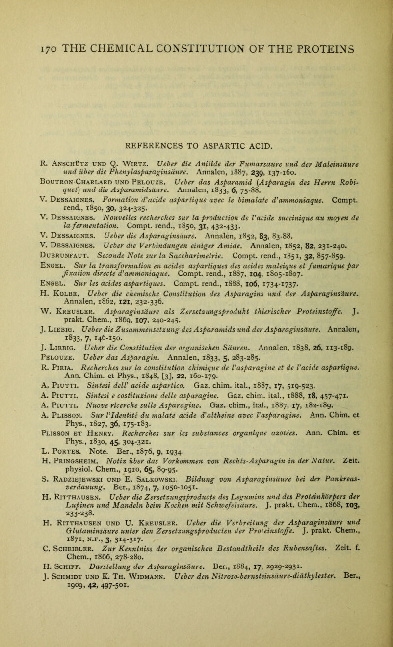 REFERENCES TO ASPARTIC ACID. R. Anschutz und Q. Wirtz. Ueber die Anilide der Fumarsdure und der Maleinsdure und Uher die Phenylasparaginsdure. Annalen, 1887, 239, 137-160. Boutron-Charlard und Pelouze. Ueber das Asparamid {Asparagin des Herrn Robi- quet) und die Asparamidsdure. Annalen, 1833, 6, 75-88. V. Dessaignes. Formation d'acide aspartique avec le bimalate d'ammoniaque. Compt. rend., 1850, 30, 324-325* V. Dessaignes. Nouvelles recherches stir la production de Vacide succinique au moyen de la fermentation. Compt. rend., 1850, 31, 432-433. V. Dessaignes. Ueber die Asparaginsdure. Annalen, 1852, 83, 83-88. V. Dessaignes. Ueber die Verbindungen einiger Amide. Annalen, 1852, 82, 231-240. Dubrunfaut. Seconde Note sur la Saccharimetrie. Compt. rend., 1851, 32, 857-859. Engel. Stir la transformation en acides aspartiques des acides maleiqtie et fumarique par fixation directe d'ammoniaqtie. Compt. rend., 1887, 104, 1805-1807. Engel. Sur les acides aspartiques. Compt. rend., 1888, 106, 1734-1737. H. Kolbe. Ueber die chemische Constitution des Asparagins und der Asparaginsdure. Annalen, 1862, 121, 232-336. W. Kreusler. Asparaginsdure als Zersetziingsprodukt thierischer Proteinstoffe. J. prakt. Chem., 1869, 107, 240-245. J. Liebig. Ueber die Zusammensetzung des Asparamids und der Asparaginsdure. Annalen, 1833, 7» 146-150. J. Liebig. Ueber die Constitution der organischen Sdtiren, Annalen, 1838, 26, 113-189. Pelouze. Ueber das Asparagin. Annalen, 1833, 5, 283-285. R. PiRiA. Recherches sur la constitution chimique de Vasparagine et de Vacide aspartique. Ann. Chim. et Phys., 1848, [3], 22, 160-179. A. PiUTTi. Sintesi delV acide aspartico. Gaz. chim. ital., 1887, 17, 519-523. A. PiUTTi. Sintesi e costituzione delle asparagine. Gaz. chim. ital., 1888, 18, 457-471. A. PiUTTi. Nuove ricerche sulle Asparagine. Gaz. chim., ital., 1887, 17, 182-189. A. Plisson. Sur VIdentite dti malate acide d’altheine avec Vasparagine. Ann. Chim. et Phys., 1827, 36, 175-183. Plisson et Henry. Recherches sur les substances organique azotees. Ann. Chim. et Phys., 1830, 45, 304-321. L. PoRTES. Note. Ber., 1876, 9, 1934. H. Pringsheim. Notiz iiber das Vorkommen von Rechts-Asparagin in der Natur. Zeit. physiol. Chem., 1910, 65, 89-95. S. Radziejewski und E. Salkowski. Bildung von Asparaginsdure bei der Pankreas- verdauung. Ber., 1874, 7, 1050-1051. H. Ritthausen. Ueber die Zersetzungsproducte des Legtimins und des Proteinkbrpers der Lupinen und Mandeln beim Kochen mit Schwefels dure. J. prakt. Chem., 1868, I03> 233-238. H. Ritthausen und U. Kreusler. Ueber die Verbreitung der Asparaginsdure und Glutaminsdure unter den Zersetzungsproducten der Proteinstoffe. J. prakt. Chem., 1871, N.F., 3, 314-317. C. Scheibler. Zur Kenntniss der organischen Bestandtheile des Rubensaftes. Zeit. f. Chem., 1866, 278-280. H. ScHiFF. Darstellung der Asparaginsdure. Ber., 1884, 17, 2929-2931. J. Schmidt und K. Th. Widmann. Ueber den Nitroso-bernsteinsdure-didthylester. Ber., 1909, 42, 497-501.