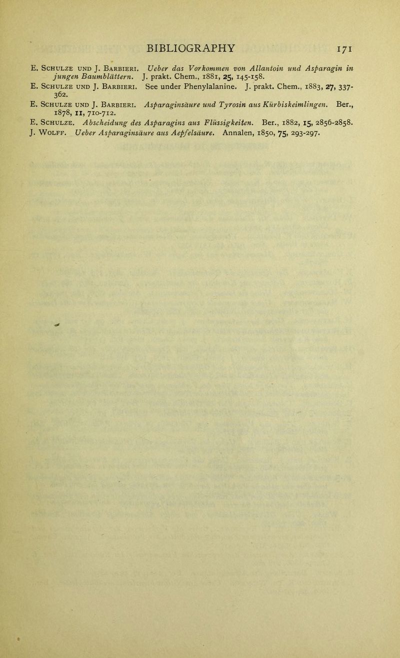 E. Schulze und J. Barbieri. Ueber das Vorkommen von Allantoin und Asparagin in jungen Baumhldttern. J. prakt. Chem., i88i, 25, 145-158. E. Schulze und J. Barbieri. See under Phenylalanine. J. prakt. Chem., 1883, 27, 337- 362. E. Schulze und J. Barbieri. Asparaginsaure und Tyrosin aus Kurbiskeimlingen. Ber., 1878, II, 710-712. E. Schulze. Abscheidung des Asparagins aus Flussigkeiten. Ber., 1882, 15, 2856-2858.
