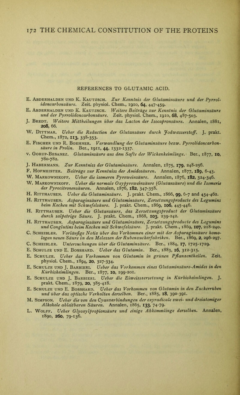 REFERENCES TO GLUTAMIC ACID. E. Abderhalden und K. Kautzsch. Zuv Kenntnis der Glutaminsdure und der Pyrrol- idoncarhonsdure. Zeit. physiol. Chem., 1910, 64, 447-459. E. Abderhalden und K. Kautzsch. Weitere Beitrdge zur Kenntnis der Glutaminsdure und der Pyrrolidoncarbonsdure. Zeit. physiol. Chem., 1910, 68, 487-503. J. Bredt. Weitere Mittheilungen iiber das Lacton der Isocapronsdure. Annalen, 1881, 208, 66. W. Dittmar. Ueber die Reduction der Glutansdure durch J-odwasserstaff. J. prakt. Chem., 1872, 113, 338-353- E. Fischer und R. Boehner. Verwandlung der Glutaminsdure bezw. Pyrrolidoncarbon- sdure in Prolin. Ber., 1911, 44, 1332-1337. V. Gorup-Besanez. Glutaminsdure aus dem Safte der Wickenkeimlinge. 1 Ber., 1877, 10, 780-782. J. Habermann. Zur Kenntniss der Glutaminsdure. Annalen, 1875, 179, 248-256. F. Hofmeister. Beitrdge zur Kenntniss der Amidosduren. Annalen, 1877, 189, 6-43. W. Markownikoff. Ueber die isomeren Pyroweinsdure. Annalen, 1876, 182, 324-346. W. Markownikoff. Ueber die normale Oxypyroweinsdure [Glutansdure) und die Isomerie der Pyrocitronensduren. Annalen, 1876, 182, 347-358. H. Ritthausen. Ueber die Glutaminsdure. J. prakt. Chem., 1866, 99, 6-7 and 454-462. H. Ritthausen. Asparaginsdure und Glutaminsdure, Zersetzungsproducte des Legumins beim Kochen mit Schwefelsdure. J. prakt. Chem., 1869, 106, 445-446. H. Ritthausen. Ueber die Glutansdure, das Zersetzungsproduct der Glutaminsdure durch salpetrige Sdure. J. prakt. Chem., 1868, 103, 239-242. H. Ritthausen. Asparaginsdure und Glutaminsdure, Zersetzungsproducte des Legumins und Conglutins beim Kochen mit Schwefelsdure. J. prakt. Chem., 1869, 107, 218-240. C. Scheibler. Vorldufige Notiz Uber das Vorkommen einer mit der Asparaginsdure homo- logen neuen Sdure in den Melassen der Rubenzuckerfabriken. Ber., 1869, 2, 296-297. C. Scheibler. Untersuchungen ilber die Glutaminsdure. Ber., 1884, 17, 1725-1729. E. Schulze und E. Bosshard. Ueber das Glutamin. Ber., 1883, 16, 312-315. E. Schulze. Ueber das Vorkommen von Glutamin in grunen Pflanzentheilen. Zeit. physiol. Chem., 1894, 20, 327-334. E. Schulze und J. Barbieri. Ueber das Vorkommen eines Glutaminsdure-Amides in den Kurbiskeimlingen. Ber., 1877, 10, 199-201. E, Schulze und J. Barbieri. Ueber die Eiweisszersetzung in Kurbiskeimlingen. J. prakt. Chem., 1879, 20, 385-418. E. Schulze und E. Bosshard. Ueber das Vorkommen von Glutamin in den Zuckerruben und iiber das optische Verhalten derselben. Ber., 1885, 18, 390-391. M. Simpson. Ueber die von den Cyanverbindungen der oxyradicale zwei- und dreiatomiger Alkohole ableitbaren Sduren. Annalen, 1865, 133, 74-79. L. Wolff. Ueber Glyoxylpropionsdure und einige Abkbmmlinge derselben. Annalen, 1890, 260, 79-136.