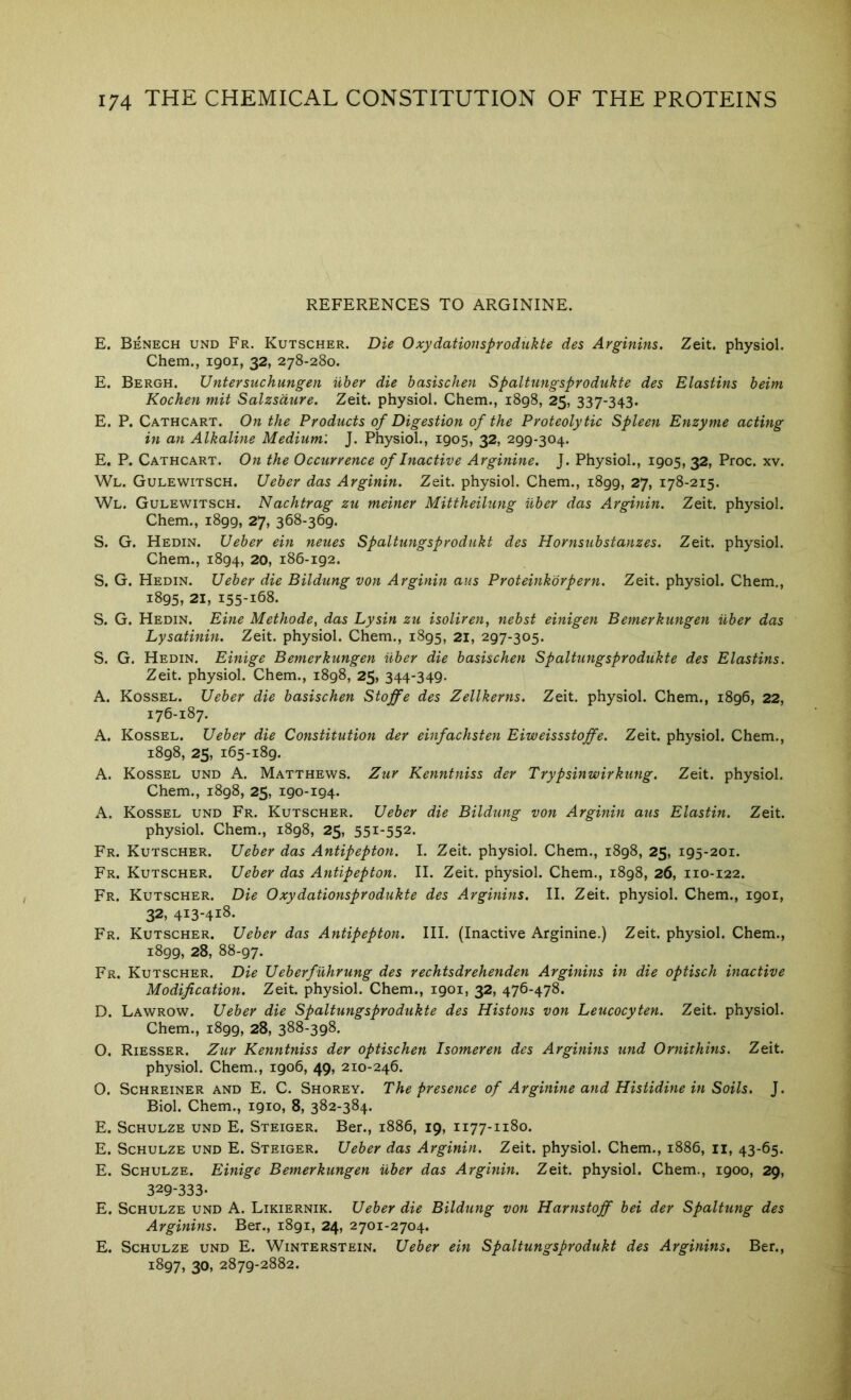 REFERENCES TO ARGININE. E. Benech und Fr. Kutscher. Die Oxydatiousprodukte des Arginins. Zeit. physiol. Chem., 1901, 32, 278-280. E. Bergh. Untersuchungen uher die basischen Spaltungsprodukte des Elastins beim Kochen mit Salzsdure. Zeit. physiol. Chem., 1898, 25, 337-343. E. P. Cathcart. On the Products of Digestion of the Proteolytic Spleen Enzyme acting in an Alkaline Medium'. J. Physiol., 1905, 32, 299-304. E. P. Cathcart. On the Occurrence of Inactive Arginine. J. Physiol., 1905, 32, Proc. xv. Wl. Gulewitsch. Ueber das Arginin. Zeit. physiol. Chem., 1899, 27, 178-215. Wl. Gulewitsch. Nachtrag zu meiner Mittheilung ilber das Arginin. Zeit. physiol. Chem., 1899, 27, 368-369. S. G. Hedin. Ueber ein neues Spaltungsprodukt des Hornsubstanzes. Zeit. physiol. Chem., 1894, 20, 186-192. S. G. Hedin. Ueber die Bildung von Arginin aus Proteinkbrpern. Zeit. physiol. Chem., 1895, 21, 155-168. S. G. Hedin. Eine Methode, das Lysin zu isoliren, nebst einigen Bemerkungen uber das Lysatinin. Zeit. physiol. Chem., 1895, 21, 297-305. S. G. Hedin. Einige Bemerkungen ilber die basischen Spaltungsprodukte des Elastins. Zeit. physiol. Chem., 1898, 25, 344-349. A. Kossel. Ueber die basischen Stoffe des Zellkerns. Zeit. physiol. Chem., 1896, 22, 176-187. A. Kossel. Ueber die Constitution der einfachsten Eiweissstoffe. Zeit. physiol. Chem., 1898, 25, 165-189. A. Kossel und A. Matthews. Zur Kenntniss der Trypsinwirkung. Zeit. physiol. Chem., 1898, 25, 190-194. A. Kossel und Fr. Kutscher. Ueber die Bildung von Arginin aus Elastin. Zeit. physiol. Chem., 1898, 25, 551-552. Fr. Kutscher. Ueber das Antipepton. I. Zeit. physiol. Chem., 1898, 25, 195-201. Fr. Kutscher. Ueber das Antipepton. II. Zeit. physiol. Chem., 1898, 26, 110-122. Fr. Kutscher. Die Oxydationsprodukte des Arginins. II. Zeit. physiol. Chem., 1901, 32, 413-418. Fr. Kutscher. Ueber das Antipepton. HI. (Inactive Arginine.) Zeit. physiol. Chem., 1899, 28, 88-97. Fr. Kutscher. Die Ueberfuhrung des rechtsdrehenden Arginins in die optisch inactive Modification. Zeit. physiol. Chem., 1901, 32, 476-478. D. Lawrow. Ueber die Spaltungsprodukte des Histons von Leucocyten. Zeit. physiol. Chem., 1899, 28, 388-398. O. Riesser. Zur Kenntniss der optischen Isomeren des Arginins und Ornithins. Zeit. physiol. Chem., 1906, 49, 210-246. 0. Schreiner and E. C. Shorey. The presence of Arginine and Histidine in Soils. J. Biol. Chem., 1910, 8, 382-384. E. Schulze und E. Steiger. Ber., 1886, 19, 1177-1180. E. Schulze und E. Steiger. Ueber das Arginin. Zeit. physiol. Chem., 1886, ii, 43-65. E. Schulze. Einige Bemerkungen ilber das Arginin. Zeit. physiol. Chem., 1900, 29, 329-333- E. Schulze und A. Likiernik. Ueber die Bildung von Harnstoff bei der Spaltung des Arginins. Ber., 1891, 24, 2701-2704. E. Schulze und E. Winterstein. Ueber ein Spaltungsprodukt des Arginins, Ber., i8Q7» 30, 2879-2882.