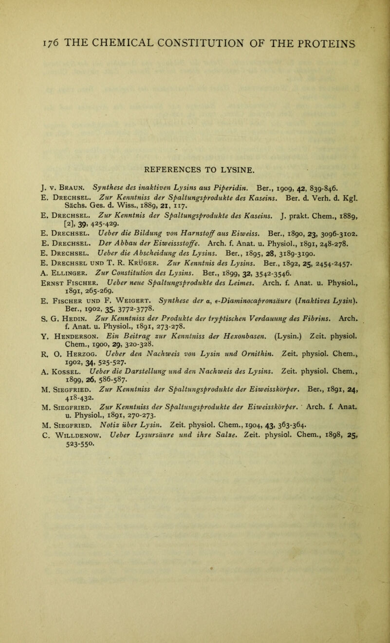 REFERENCES TO LYSINE. J. V. Braun. Synthese des inaktiven Lysins aus Piperidin. Ber., 1909, 42, 839-846. E. Drechsel. Zur Kenntniss der Spaltungsprodukte des Kaseins. Ber. d. Verb. d. Kgl. Sachs. Ges. d. Wiss., 1889, 21, 117. E. Drechsel. Zur Kenntnis der Spaltungsprodukte des Kaseins. J. prakt. Chem., 1889, [2], 39> 425-429- E. Drechsel. Ueber die Bildung von Harnstoff aus Eiweiss. Ber., 1890, 23, 3096-3io2» E. Drechsel. Der Abhau der Eiweissstoffe. Arch. f. Anat. u. Physiol., 1891, 248-278. E. Drechsel. Ueber die Abscheidung des Lysins. Ber., 1895, 28, 3189-3190. E. Drechsel und T. R. Kruger. Zur Kenntnis des Lysins. Ber,, 1892, 25, 2454-2457. A. Ellinger. Zur Constitution des Lysins. Ber., 1899, 32, 3542-3546. Ernst Fischer. Ueber neue Spaltungsprodukte des Leimes. Arch. f. Anat. u. Physiol.^ 1891, 265-269. E. Fischer und F. Weigert. Synthese der o, e-Diaminocapronsdure {Inaktives Lysin). Ber., 1902, 35, 3772-3778. S. G. Hedin. Zur Kenntniss der Produkte der tryptischen Verdauung des Fibrins. Arch, f. Anat. u. Physiol., 1891, 273-278. Y. Henderson. Ein Beitrag zur Kenntniss der Hexonbasen. (Lysin.) Zeit. physiol. Chem., 1900, 29, 320-328. R. O. Herzog. Ueber den Nachweis von Lysin und Ornithin. Zeit. physiol. Chem., 1902, 34, 525-527. A. Kossel. Ueber die Darstellung tmd den Nachweis des Lysins. Zeit. physiol. Chem., 1899, 26, 586-587. M, Siegfried. Zur Kenntniss der Spaltungsprodukte der Eiweisskorper. Ber., 1891, 24, 418-432. M. Siegfried. Zur Kenntniss der Spaltungsprodukte der Eiweisskorper. ' Arch. f. Anat. u. Physiol., 1891, 270-273. M. Siegfried. Notiz uber Lysin. Zeit. physiol. Chem., 1904, 43, 363-364. C. WiLLDENOW. Ueber Lysursdure und ihre Salze. Zeit. physiol. Chem., 1898, 25, 523-550-