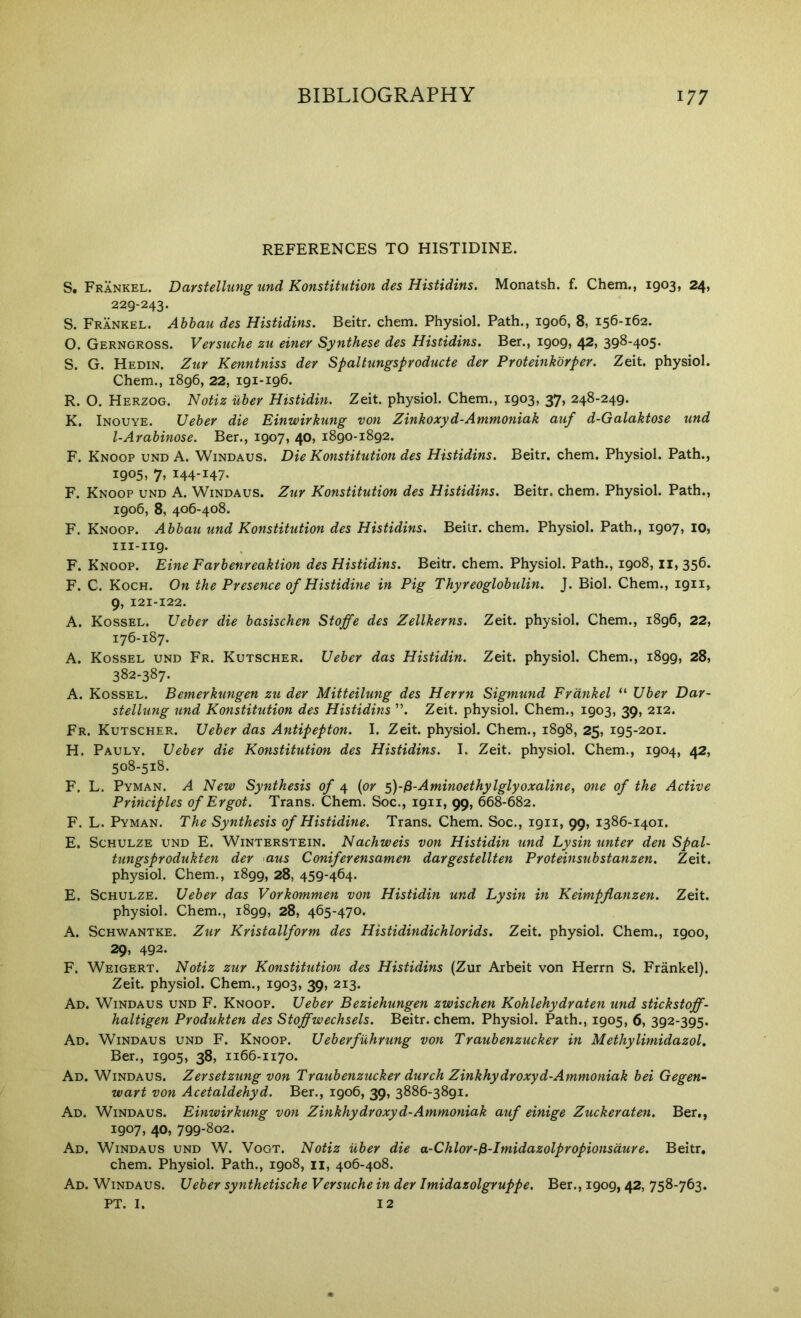 REFERENCES TO HISTIDINE. S. Frankel. Darstellung und Konstitution des Histidins. Monatsh. f. Chem., 1903, 24, 229-243. S. Frankel. Abbau des Histidins, Beitr. chem. Physiol. Path., 1906, 8, 156-162. O. Gerngross. Vevsuche zu einer Synthese des Histidins. Ber., 1909, 42, 398-405. S. G. Hedin. Ziir Kenntniss der Spaltungsproducte der Proteiiikbrper. Zeit. physiol. Chem., 1896, 22, 191-196. R. O. Herzog. Notiz uber Histidin. Zeit. physiol. Chem., 1903, 37, 248-249. K. Inouye. Ueber die Einwirkung von Zinkoxyd-Ammoniak auf d-Galaktose und l-Arabinose. Ber., 1907, 40, 1890-1892. F. Knoop und a. Windaus. Die Konstitution des Histidins. Beitr. chem. Physiol. Path., 1905, 7> 144-147- F. Knoop und A. Windaus. Zur Konstitution des Histidins. Beitr. chem. Physiol. Path., 1906, 8, 406-408. F. Knoop. Abbau und Konstitution des Histidins. Beitr. chem. Physiol. Path., 1907, 10, 111-119. F. Knoop. Eine Farbenreaktion des Histidins. Beitr. chem. Physiol. Path., 1908,11,356. F. C. Koch. On the Presence of Histidine in Pig Thyreoglobulin. J. Biol. Chem., 1911, 9, 121-122. A. Kossel, Ueber die basischen Stoffe des Zellkerns. Zeit. physiol. Chem., 1896, 22, 176-187. A. Kossel und Fr. Kutscher. Ueber das Histidin. Zeit. physiol. Chem., 1899, 28, 382-387. A. Kossel. Bemerkungen zu der Mitteilung des Herrn Sigmund Frankel “ Uber Dar- stellung und Konstitution des Histidins ”. Zeit. physiol. Chem., 1903, 39, 212. Fr. Kutscher. Ueber das Antipepton. I. Zeit. physiol. Chem., 1898, 25, 195-201. H. Pauly. Ueber die Konstitution des Histidins. I. Zeit. physiol. Chem., 1904, 42, 508-518. F. L. Pyman. a New Synthesis of 4 (or 5)-/3-Aminoethylglyoxaline, one of the Active Principles of Ergot. Trans. Chem. Soc., 1911, 99, 668-682. F. L. Pyman. The Synthesis of Histidine. Trans. Chem. Soc., 1911, 99, 1386-1401. E. Schulze und E. Winterstein. Nachweis von Histidin und Lysin unter den Spal- tungsprodukten der aus Coniferensamen dargestellten Proteinsubstanzen. Zeit. physiol. Chem., 1899, 28, 459-464. E. Schulze. Ueber das Vorkommen von Histidin und Lysin in Keimpflanzen. Zeit. physiol. Chem., 1899, 28, 465-470. A. ScHWANTKE. Zur Kristallform des Histidindichlorids. Zeit. physiol. Chem., 1900, 29, 492. F. Weigert. Notiz zur Konstitution des Histidins (Zur Arbeit von Herrn S. Frankel). Zeit. physiol. Chem., 1903, 39, 213. Ad. Windaus und F. Knoop. Ueber Beziehungen zwischen Kohlehydraten und stickstoff- haltigen Produkten des Stoffwechsels. Beitr. chem. Physiol. Path., 1905, 6, 392-395. Ad. Windaus und F. Knoop. Ueberfuhrung von Traubenzucker in Methylimidazol, Ber., 1905, 38, 1166-1170. Ad. Windaus. Zersetzung von Traubenzucker durch Zinkhydroxyd-Ammoniak bei Gegen~ wart von Acetaldehyd. Ber., 1906, 39, 3886-3891. Ad. Windaus. Einwirkung von Zinkhydroxyd-Ammoniak auf einige Zuckeraten. Ber,, 1907, 40, 799-802. Ad. Windaus und W. Vogt. Notiz uber die a-Chlor-fi-Imidazolpropionsdure. Beitr, chem. Physiol. Path., 1908, ii, 406-408. Ad. Windaus. Ueber synthetische Versuche in der Imidazolgruppe. Ber., 1909, 42, 758-763. PT. I. 12